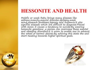 HESSONITE AND HEALTH
Malefic or weak Rahu brings many diseases like
asthma,insanity,mental disorder,epilepsy,weak
mind,stomach problems,leprosy and insomnia.It also
signifies diseases which are difficult to diagnose.Placed
with moon it causes a tendency to suicide.By wearing
hessonite gemstone ,a person can overcome these mental
and obsessive disorders.It is worn to enable one to exhaust
the wheel of karmic desires.By achiving this state the soul
start heading towards higher spiritual goals.
 