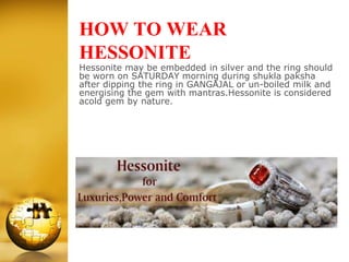 HOW TO WEAR
HESSONITE
Hessonite may be embedded in silver and the ring should
be worn on SATURDAY morning during shukla paksha
after dipping the ring in GANGAJAL or un-boiled milk and
energising the gem with mantras.Hessonite is considered
acold gem by nature.
 