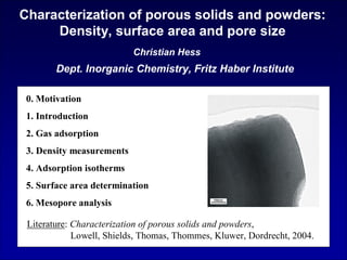 Dept. Inorganic Chemistry, Fritz Haber Institute
Characterization of porous solids and powders:
Density, surface area and pore size
Christian Hess
0. Motivation
1. Introduction
2. Gas adsorption
3. Density measurements
4. Adsorption isotherms
5. Surface area determination
6. Mesopore analysis
Literature: Characterization of porous solids and powders,
Lowell, Shields, Thomas, Thommes, Kluwer, Dordrecht, 2004.
 