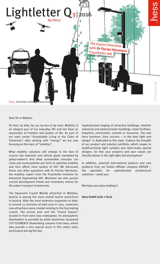 Lightletter Q3 | 2016
by Hess
Dear Sir or Madam,
On foot, by bike, by car, by bus or by train: Mobility is
an integral part of our everyday life and not least an
expression of freedom and quality of life. As part of
our topic series “Sustainable Living in the Cities of
Tomorrow”, after dealing with “energy” we are now
focusing on the topic of “mobility”.
What mobility solutions will emerge in the face of
scarcer raw materials and climate goals mandated by
policy-makers? And what sustainable concepts can
cities and municipalities put forth to optimise mobility
and thus afford more quality of life? We discussed
these and other questions with Dr Florian Herrmann,
the mobility expert from the Fraunhofer Institute for
Industrial Engineering IAO. Moreover we also pursue
current development trends and innovative visions for
the urban transport of tomorrow.
The Swarovski Crystal Worlds attraction in Wattens,
Austria is among the most visited tourist attractions
in Austria. After the most extensive expansion to date,
to around 7.5 hectares of total area in 2015, numerous
new attractions were created relating to the fascinating
crystal. The arrival area and the “Grand Square”
located in front were also redesigned. Its atmospheric
illumination is provided by white aluminium lacquered
CITY ELEMENTS illuminating columns from Hess, which
also provide a very special touch in this colour tone,
particularly during the day.
Sophisticated staging of attractive buildings, whether
industrial and administration buildings, hotel facilities,
hospitals, universities, schools or museums. The new
Hess brochure „Your success – in the best light and
design“ is dedicated to this topic. Explore the breadth
of our product and solution portfolio, which ranges to
multifunctional light systems and tailor-made special
designs. So that your property and your values are
literally shown in the right light and atmosphere!
In addition, selected international projects and new
products from our Italian affiliate company GRIVEN –
the specialist for sophisticated architectural
solutions – await you.
We hope you enjoy reading it.
Hess GmbH Licht + Form
Hess . A member of the Nordeon Group
©FraunhoferIAO
The Expert-Interview
with Dr Florian HerrmannFraunhofer IAO
 