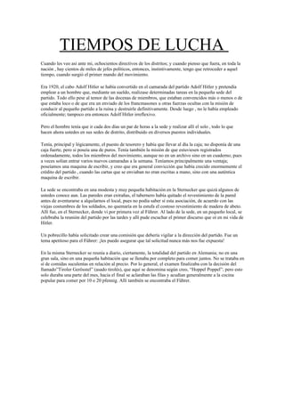 TIEMPOS DE LUCHA
Cuando les veo así ante mi, ochocientos directivos de los distritos; y cuando pienso que fuera, en toda la
nación , hay cientos de miles de jefes políticos, entonces, instintivamente, tengo que retroceder a aquel
tiempo, cuando surgió el primer mando del movimiento.
Era 1920, el cabo Adolf Hitler se había convertido en el camarada del partido Adolf Hitler y pretendía
emplear a un hombre que, mediante un sueldo, realizase determinadas tareas en la pequeña sede del
partido. Todo ello pese al temor de las docenas de miembros, que estaban convencidos más o menos o de
que estaba loco o de que era un enviado de los francmasones u otras fuerzas ocultas con la misión de
conducir al pequeño partido a la ruina y destruirle definitivamente. Desde luego , no le había empleado
oficialmente; tampoco era entonces Adolf Hitler irreflexivo.
Pero el hombre tenía que ir cada dos días un par de horas a la sede y realizar allí el solo , todo lo que
hacen ahora ustedes en sus sedes de distrito, distribuido en diversos puestos individuales.
Tenía, principal y lógicamente, el puesto de tesorero y había que llevar al día la caja; no disponía de una
caja fuerte, pero si poseía una de puros. Tenía también la misión de que estuviesen registrados
ordenadamente, todos los miembros del movimiento, aunque no en un archivo sino en un cuaderno; pues
a veces solían entrar varios nuevos camaradas a la semana. Teníamos principalmente una ventaja;
poseíamos una maquina de escribir, y creo que era general convicción que había crecido enormemente el
crédito del partido , cuando las cartas que se enviaban no eran escritas a mano, sino con una auténtica
maquina de escribir.
La sede se encontraba en una modesta y muy pequeña habitación en la Sternecker que quizá algunos de
ustedes conoce aun. Las paredes eran extrañas, el tabernero había quitado el revestimiento de la pared
antes de aventurarse a alquilarnos el local, pues no podía saber sí esta asociación, de acuerdo con las
viejas costumbres de los soldados, no quemaría en la estufa el costoso revestimiento de madera de abeto.
Allí fue, en el Sternecker, donde vi por primera vez al Führer. Al lado de la sede, en un pequeño local, se
celebraba la reunión del partido por las tardes y allí pude escuchar el primer discurso que oí en mi vida de
Hitler.
Un pobrecillo había solicitado crear una comisión que debería vigilar a la dirección del partido. Fue un
tema apetitoso para el Führer: ¡les puedo asegurar que tal solicitud nunca más nos fue expuesta!
En la misma Sternecker se reunía a diario, ciertamente, la totalidad del partido en Alemania; no en una
gran sala, sino en una pequeña habitación que se llenaba por completo para comer juntos. No se trataba en
sí de comidas suculentas en relación al precio. Por lo general, el examen finalizaba con la decisión del
llamado”Tiroler Gerösstel” (asado tirolés), que aquí se denomina según creo, “Hoppel Poppel”; pero esto
solo duraba una parte del mes, hacia el final se aclaraban las filas y acudían generalmente a la cocina
popular para comer por 10 o 20 pfennig. Allí también se encontraba el Führer.
 