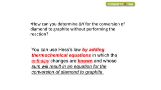 •How can you determine ΔH for the conversion of
diamond to graphite without performing the
reaction?
CHEMISTRY & YOU
You can use Hess’s law by adding
thermochemical equations in which the
enthalpy changes are known and whose
sum will result in an equation for the
conversion of diamond to graphite.
 