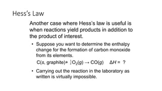 • Suppose you want to determine the enthalpy
change for the formation of carbon monoxide
from its elements.
• Carrying out the reaction in the laboratory as
written is virtually impossible.
Hess’s Law
Another case where Hess’s law is useful is
when reactions yield products in addition to
the product of interest.
C(s, graphite)+ O2(g) → CO(g) ΔH = ?1
2
 