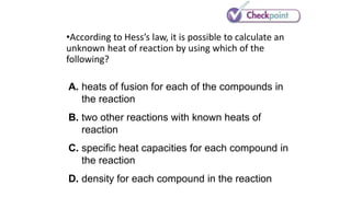 •According to Hess’s law, it is possible to calculate an
unknown heat of reaction by using which of the
following?
A. heats of fusion for each of the compounds in
the reaction
B. two other reactions with known heats of
reaction
C. specific heat capacities for each compound in
the reaction
D. density for each compound in the reaction
 