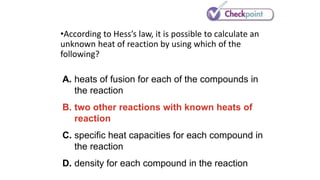 •According to Hess’s law, it is possible to calculate an
unknown heat of reaction by using which of the
following?
A. heats of fusion for each of the compounds in
the reaction
B. two other reactions with known heats of
reaction
C. specific heat capacities for each compound in
the reaction
D. density for each compound in the reaction
 