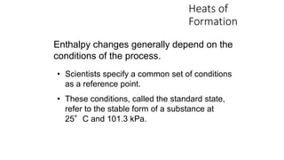 Heats of
Formation
Enthalpy changes generally depend on the
conditions of the process.
• Scientists specify a common set of conditions
as a reference point.
• These conditions, called the standard state,
refer to the stable form of a substance at
25°C and 101.3 kPa.
 