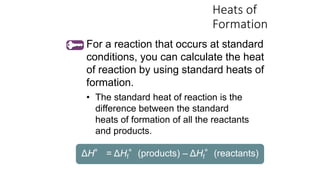 Heats of
Formation
• The standard heat of reaction is the
difference between the standard
heats of formation of all the reactants
and products.
ΔH° = ΔHf°(products) – ΔHf°(reactants)
For a reaction that occurs at standard
conditions, you can calculate the heat
of reaction by using standard heats of
formation.
 