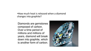 •How much heat is released when a diamond
changes into graphite?
Diamonds are gemstones
composed of carbon.
Over a time period of
millions and millions of
years, diamond will break
down into graphite, which
is another form of carbon.
 