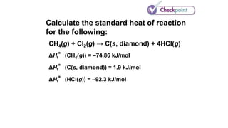 Calculate the standard heat of reaction
for the following:
CH4(g) + Cl2(g) → C(s, diamond) + 4HCl(g)
ΔHf°(CH4(g)) = –74.86 kJ/mol
ΔHf°(C(s, diamond)) = 1.9 kJ/mol
ΔHf°(HCl(g)) = –92.3 kJ/mol
 