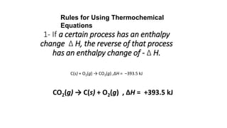1- If a certain process has an enthalpy
change Δ H, the reverse of that process
has an enthalpy change of - Δ H.
C(s) + O2(g) → CO2(g) ,ΔH = –393.5 kJ
CO2(g) → C(s) + O2(g) , ΔH = +393.5 kJ
Rules for Using Thermochemical
Equations
 