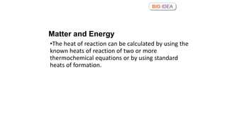 •The heat of reaction can be calculated by using the
known heats of reaction of two or more
thermochemical equations or by using standard
heats of formation.
BIG IDEA
Matter and Energy
 