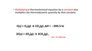 • Multiplying a thermochemical equation by a constant also
multiplies the thermodynamic quantity by that constant.
C(s) + O2(g) → CO2(g) ,ΔH = –393.5 kJ
2C(s) + 2O2(g) → 2CO2(g) ,
ΔH = 2*(–393.5 )kJ
 