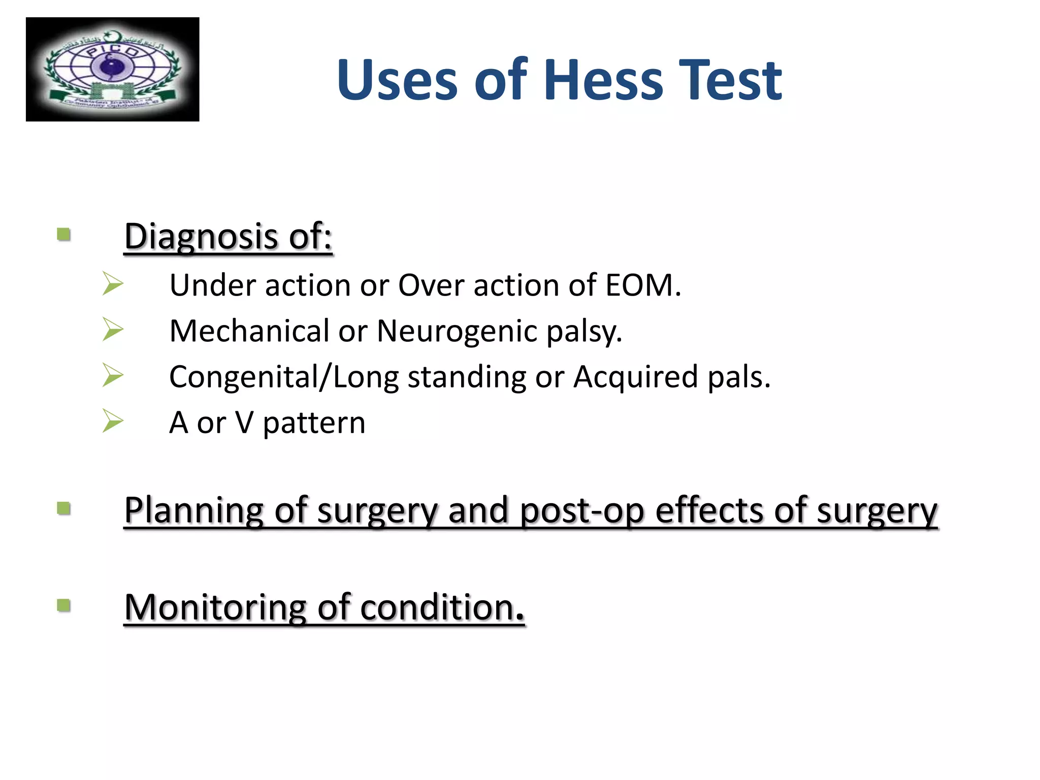  Diagnosis of:
 Under action or Over action of EOM.
 Mechanical or Neurogenic palsy.
 Congenital/Long standing or Acquired pals.
 A or V pattern
 Planning of surgery and post-op effects of surgery
 Monitoring of condition.
Uses of Hess Test
 