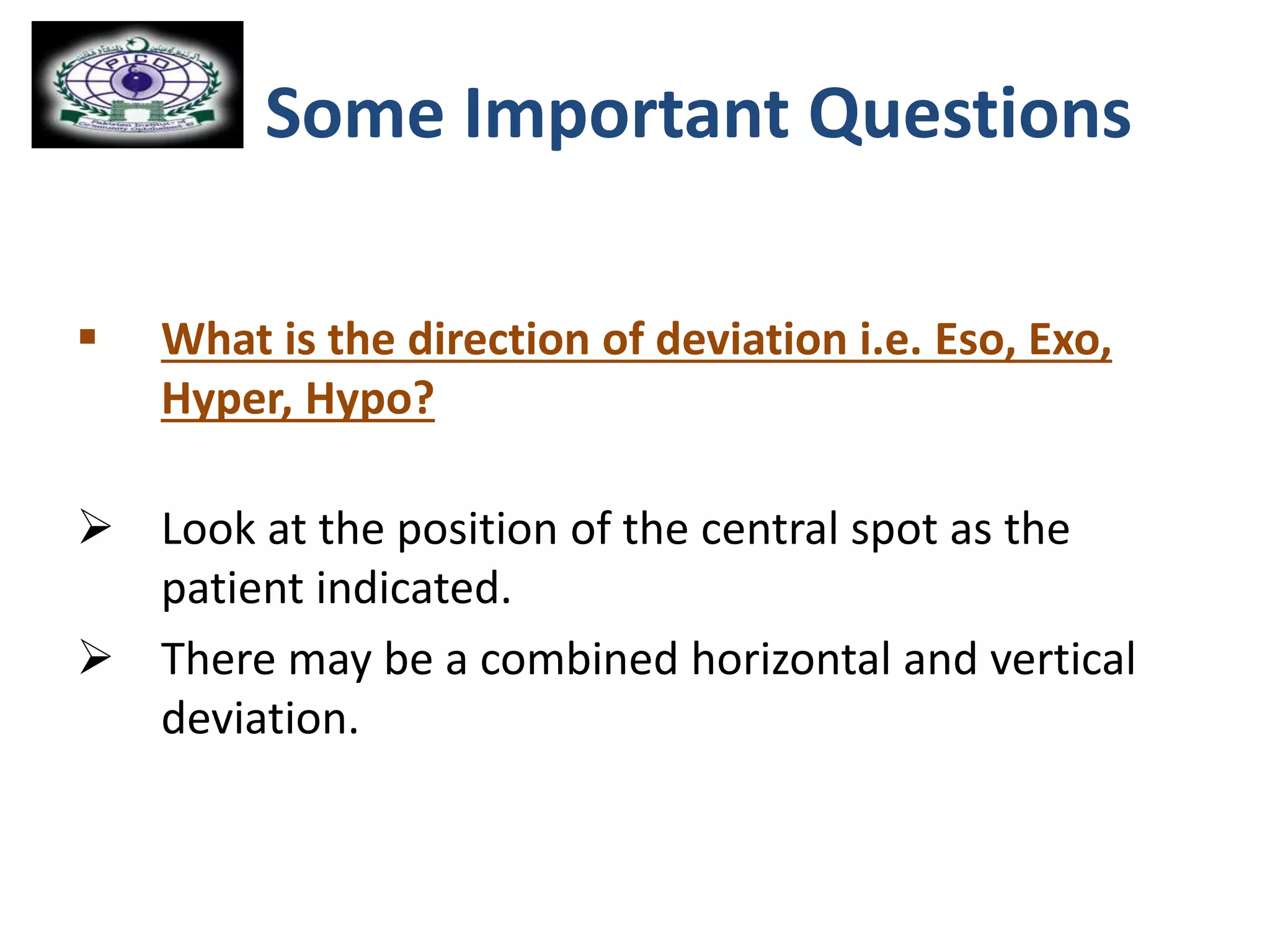 Some Important Questions
 What is the direction of deviation i.e. Eso, Exo,
Hyper, Hypo?
 Look at the position of the central spot as the
patient indicated.
 There may be a combined horizontal and vertical
deviation.
 