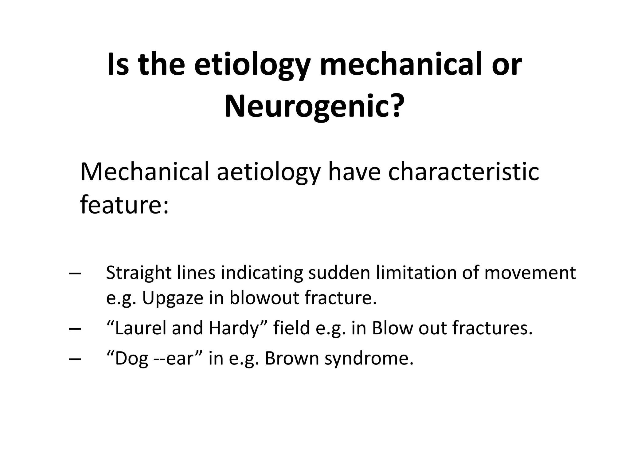 Is the etiology mechanical or
Neurogenic?
Mechanical aetiology have characteristic
feature:
– Straight lines indicating sudden limitation of movement
e.g. Upgaze in blowout fracture.
– “Laurel and Hardy” field e.g. in Blow out fractures.
– “Dog --ear” in e.g. Brown syndrome.
 
