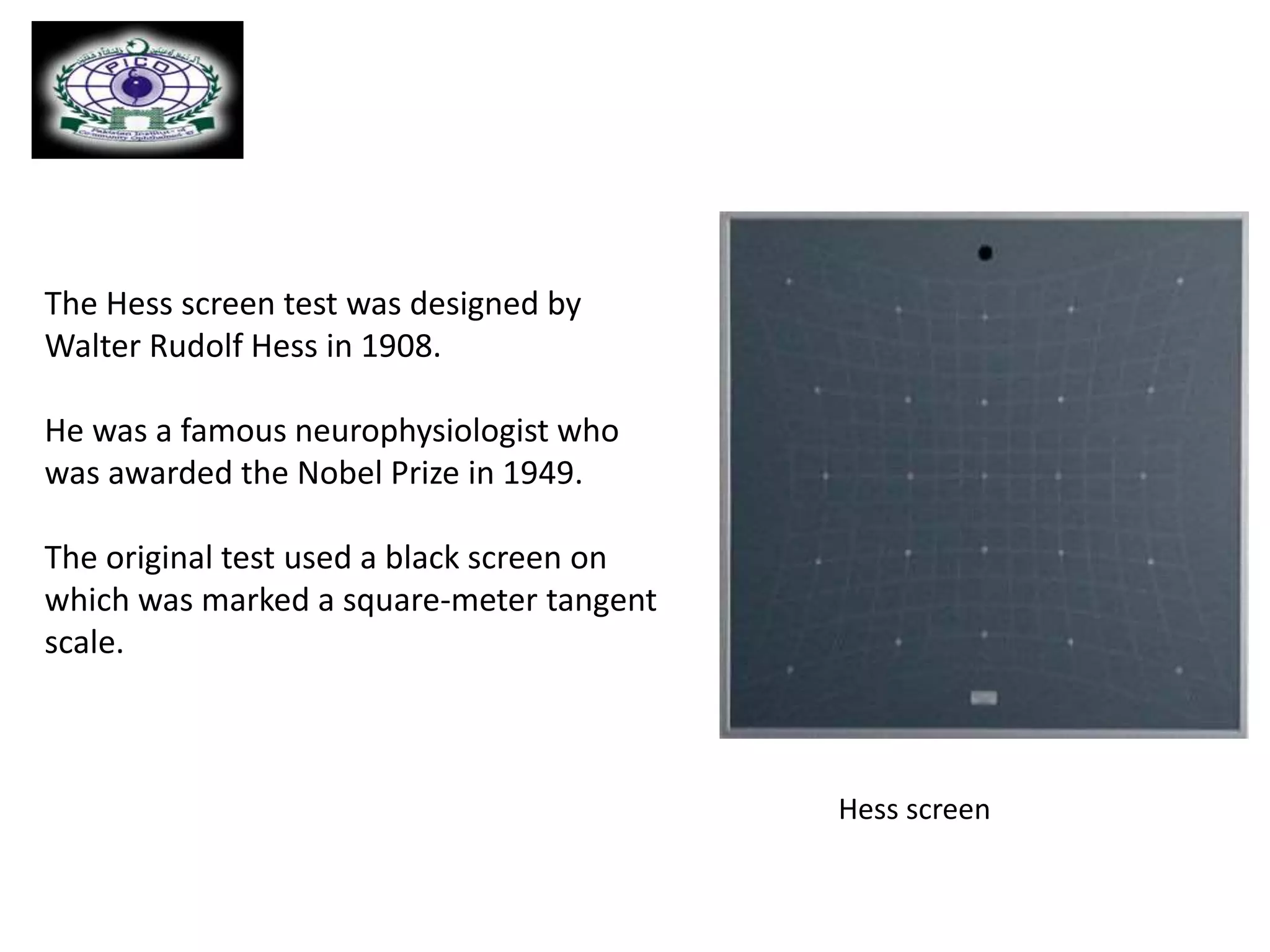 The Hess screen test was designed by
Walter Rudolf Hess in 1908.
He was a famous neurophysiologist who
was awarded the Nobel Prize in 1949.
The original test used a black screen on
which was marked a square-meter tangent
scale.
Hess screen
 