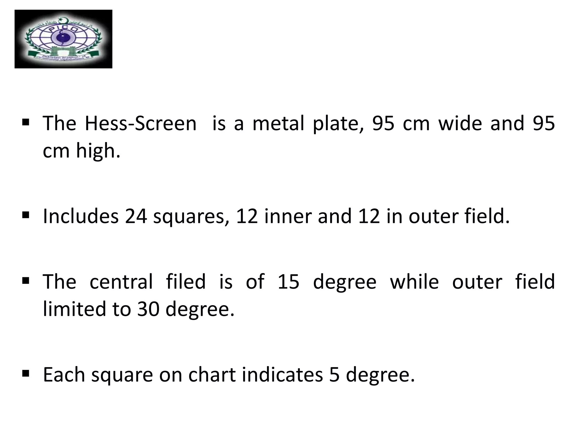  The Hess-Screen is a metal plate, 95 cm wide and 95
cm high.
 Includes 24 squares, 12 inner and 12 in outer field.
 The central filed is of 15 degree while outer field
limited to 30 degree.
 Each square on chart indicates 5 degree.
 