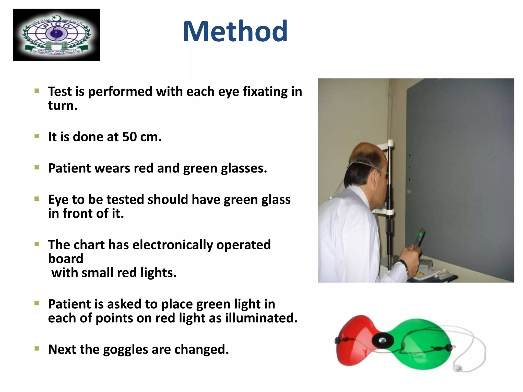 Method
 Test is performed with each eye fixating in
turn.
 It is done at 50 cm.
 Patient wears red and green glasses.
 Eye to be tested should have green glass
in front of it.
 The chart has electronically operated
board
with small red lights.
 Patient is asked to place green light in
each of points on red light as illuminated.
 Next the goggles are changed.
 