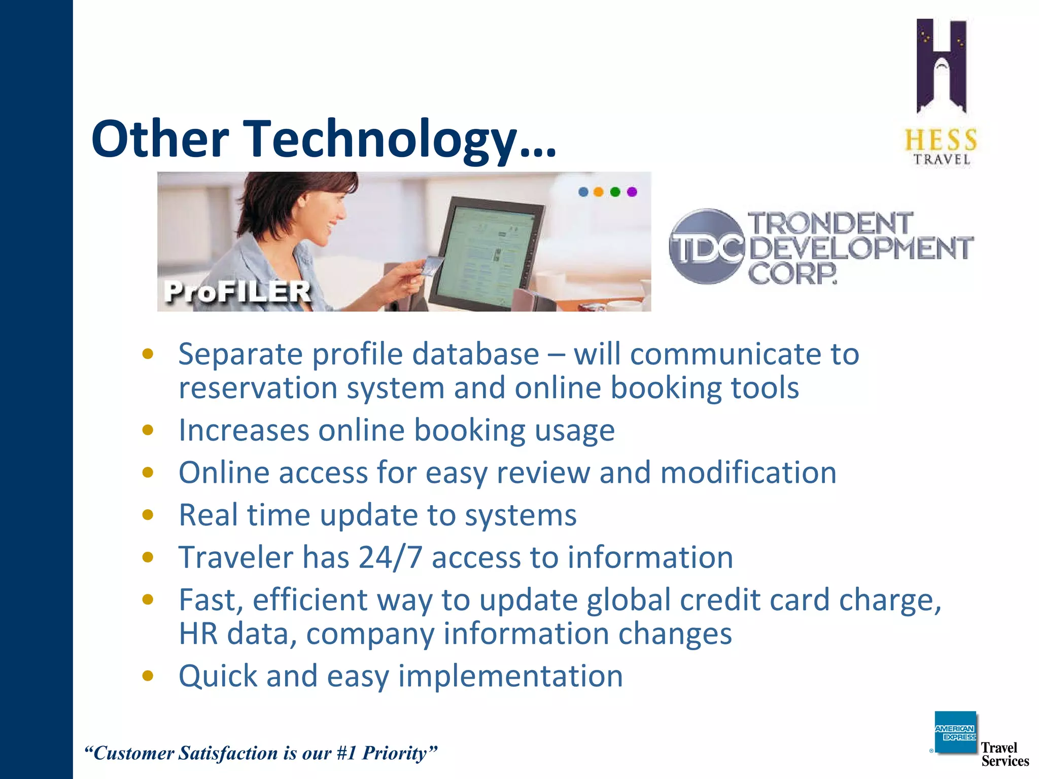 Other Technology… Separate profile database – will communicate to reservation system and online booking tools Increases online booking usage Online access for easy review and modification Real time update to systems Traveler has 24/7 access to information Fast, efficient way to update global credit card charge, HR data, company information changes Quick and easy implementation 