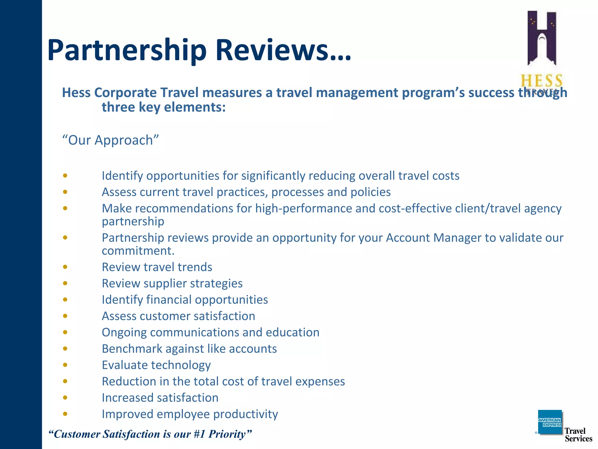Hess Corporate Travel measures a travel management program’s success through three key elements: “ Our Approach” Identify opportunities for significantly reducing overall travel costs  Assess current travel practices, processes and policies Make recommendations for high-performance and cost-effective client/travel agency partnership Partnership reviews provide an opportunity for your Account Manager to validate our commitment. Review travel trends Review supplier strategies Identify financial opportunities Assess customer satisfaction Ongoing communications and education Benchmark against like accounts Evaluate technology Reduction in the total cost of travel expenses Increased satisfaction Improved employee productivity Partnership Reviews… 
