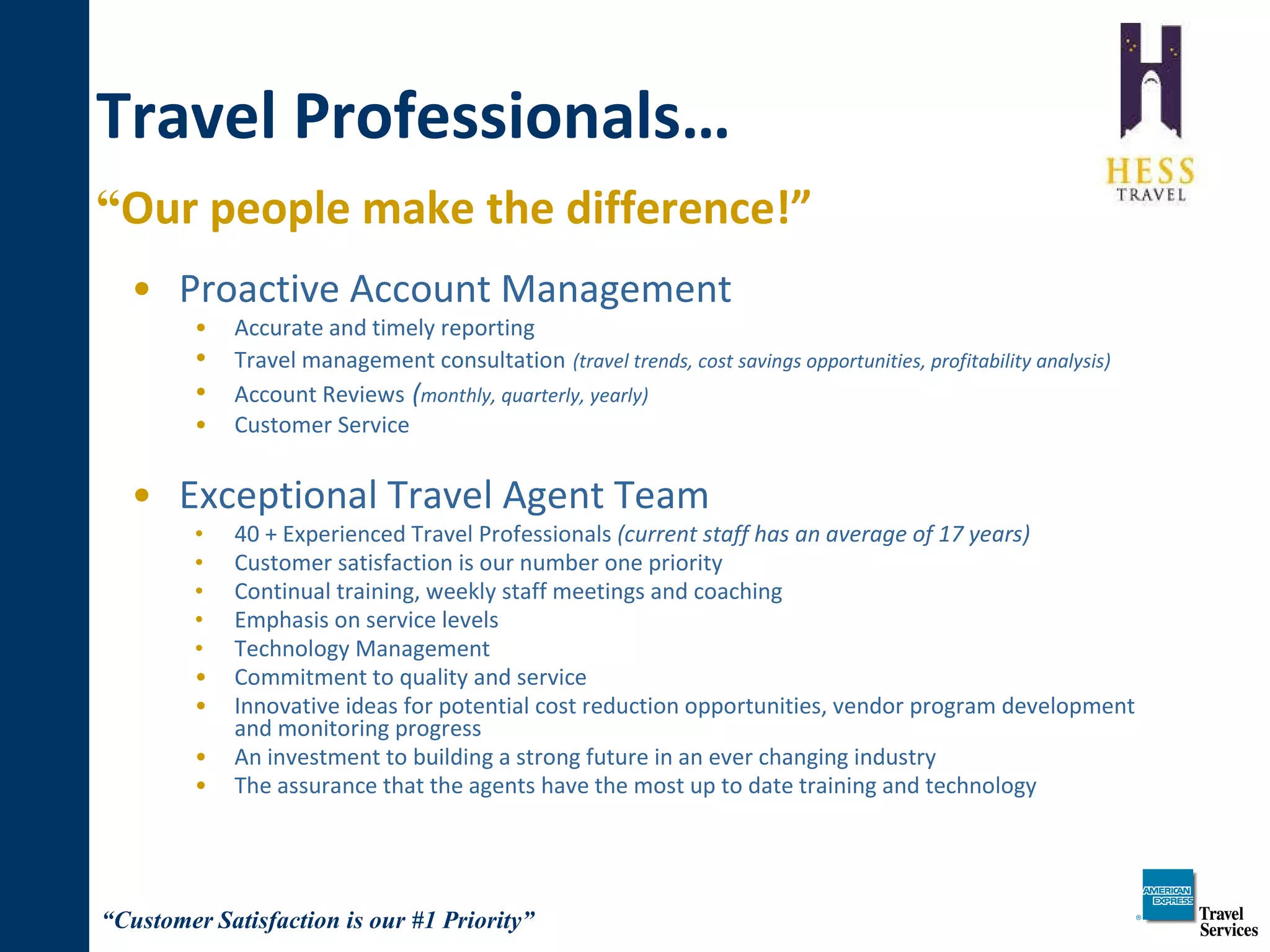Travel Professionals… “ Our people make the difference!”   Proactive Account Management Accurate and timely reporting Travel management consultation   (travel trends, cost savings opportunities, profitability analysis) Account Reviews   ( monthly, quarterly, yearly)  Customer Service Exceptional Travel Agent Team 40 + Experienced Travel Professionals  (current staff has an average of 17 years) Customer satisfaction is our number one priority  Continual training, weekly staff meetings and coaching Emphasis on service levels  Technology Management  Commitment to quality and service Innovative ideas for potential cost reduction opportunities, vendor program development and monitoring progress An investment to building a strong future in an ever changing industry The assurance that the agents have the most up to date training and technology 