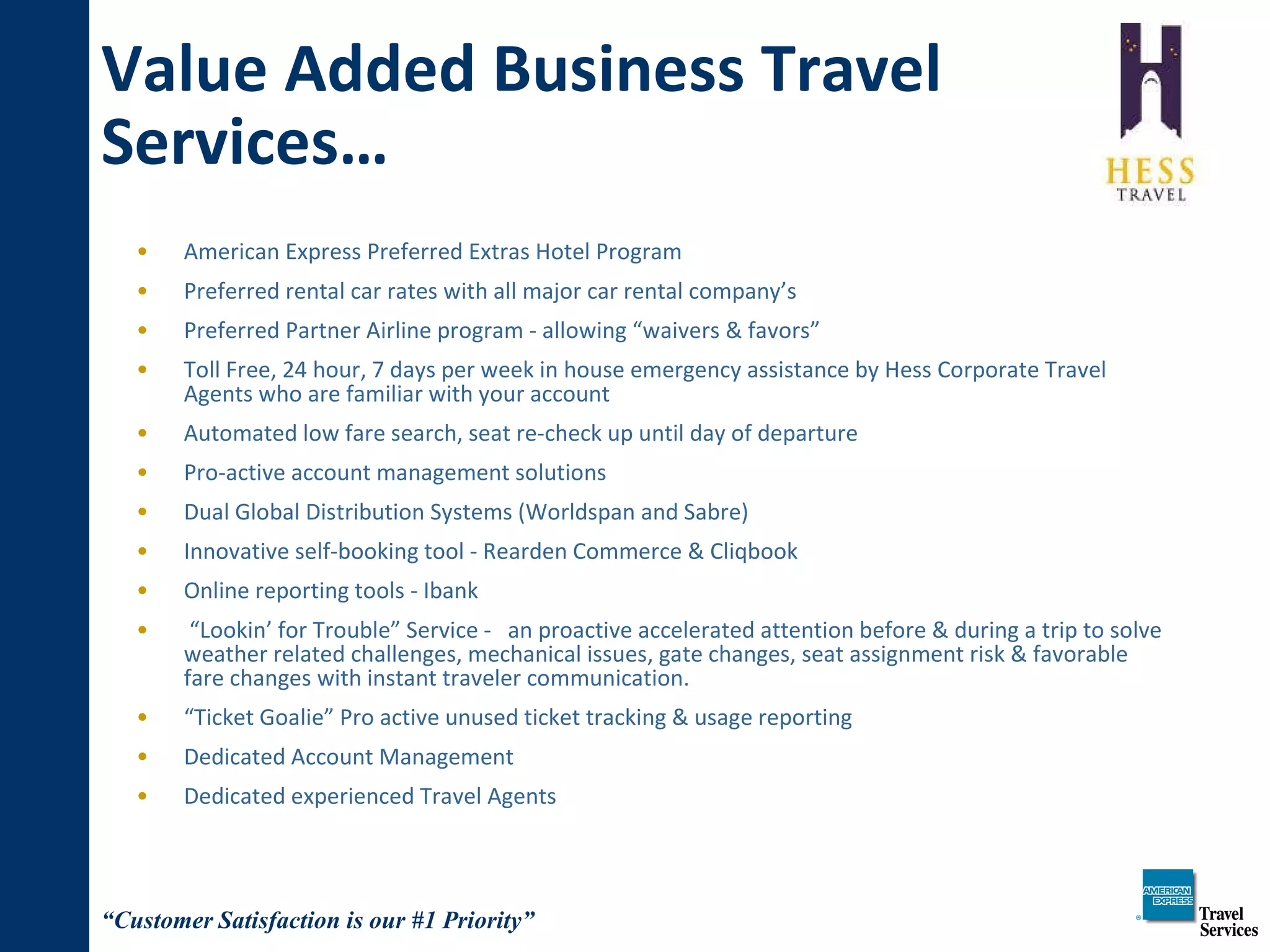 Value Added Business Travel Services… American Express Preferred Extras Hotel Program Preferred rental car rates with all major car rental company’s Preferred Partner Airline program - allowing “waivers & favors” Toll Free, 24 hour, 7 days per week in house emergency assistance by Hess Corporate Travel Agents who are familiar with your account Automated low fare search, seat re-check up until day of departure Pro-active account management solutions Dual Global Distribution Systems (Worldspan and Sabre) Innovative self-booking tool - Rearden Commerce & Cliqbook Online reporting tools - Ibank “ Lookin’ for Trouble” Service -  an proactive accelerated attention before & during a trip to solve weather related challenges, mechanical issues, gate changes, seat assignment risk & favorable fare changes with instant traveler communication.  “ Ticket Goalie” Pro active unused ticket tracking & usage reporting Dedicated Account Management Dedicated experienced Travel Agents 