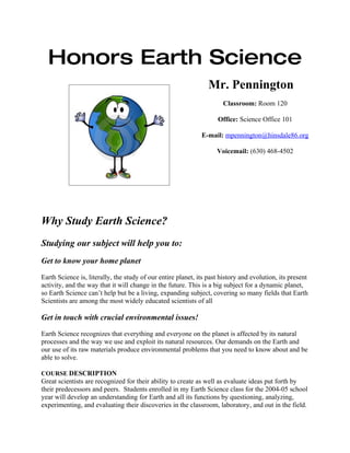 Honors Earth Science
                                                                 Mr. Pennington
                                                                      Classroom: Room 120

                                                                    Office: Science Office 101

                                                              E-mail: mpennington@hinsdale86.org

                                                                    Voicemail: (630) 468-4502




Why Study Earth Science?
Studying our subject will help you to:
Get to know your home planet

Earth Science is, literally, the study of our entire planet, its past history and evolution, its present
activity, and the way that it will change in the future. This is a big subject for a dynamic planet,
so Earth Science can’t help but be a living, expanding subject, covering so many fields that Earth
Scientists are among the most widely educated scientists of all

Get in touch with crucial environmental issues!

Earth Science recognizes that everything and everyone on the planet is affected by its natural
processes and the way we use and exploit its natural resources. Our demands on the Earth and
our use of its raw materials produce environmental problems that you need to know about and be
able to solve.

COURSE DESCRIPTION
Great scientists are recognized for their ability to create as well as evaluate ideas put forth by
their predecessors and peers. Students enrolled in my Earth Science class for the 2004-05 school
year will develop an understanding for Earth and all its functions by questioning, analyzing,
experimenting, and evaluating their discoveries in the classroom, laboratory, and out in the field.
 