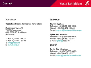 VERKOOP Marvin Hughes Telefoon: +31 (0) 55-538 00 75 Mobiel: +31 (0) 6-452 10 348 E-mail:  [email_address] Sjaak Sint Nicolaas Telefoon: +31 (0) 55-538 00 75 Mobiel: +31 (0) 6-452 10 384 E-mail:  sjaak @ hesta.nl DESIGN David Sint Nicolaas Telefoon: +31 (0) 55-538 00 75 Mobiel: +31 (0) 6-452 10 377 E-mail:  david @ hestaexhibitions.com Contact ALGEMEEN Hesta Exhibitions  Temporary Temptations  Zwaansprengweg 19 7332 BE Apeldoorn 850, 7301 BC Apeldoorn Nederland T:  +31 (0) 55-542 44 77 F:  +31 (0) 55-541 89 92 E:   [email_address] I:   www.hesta.nl 