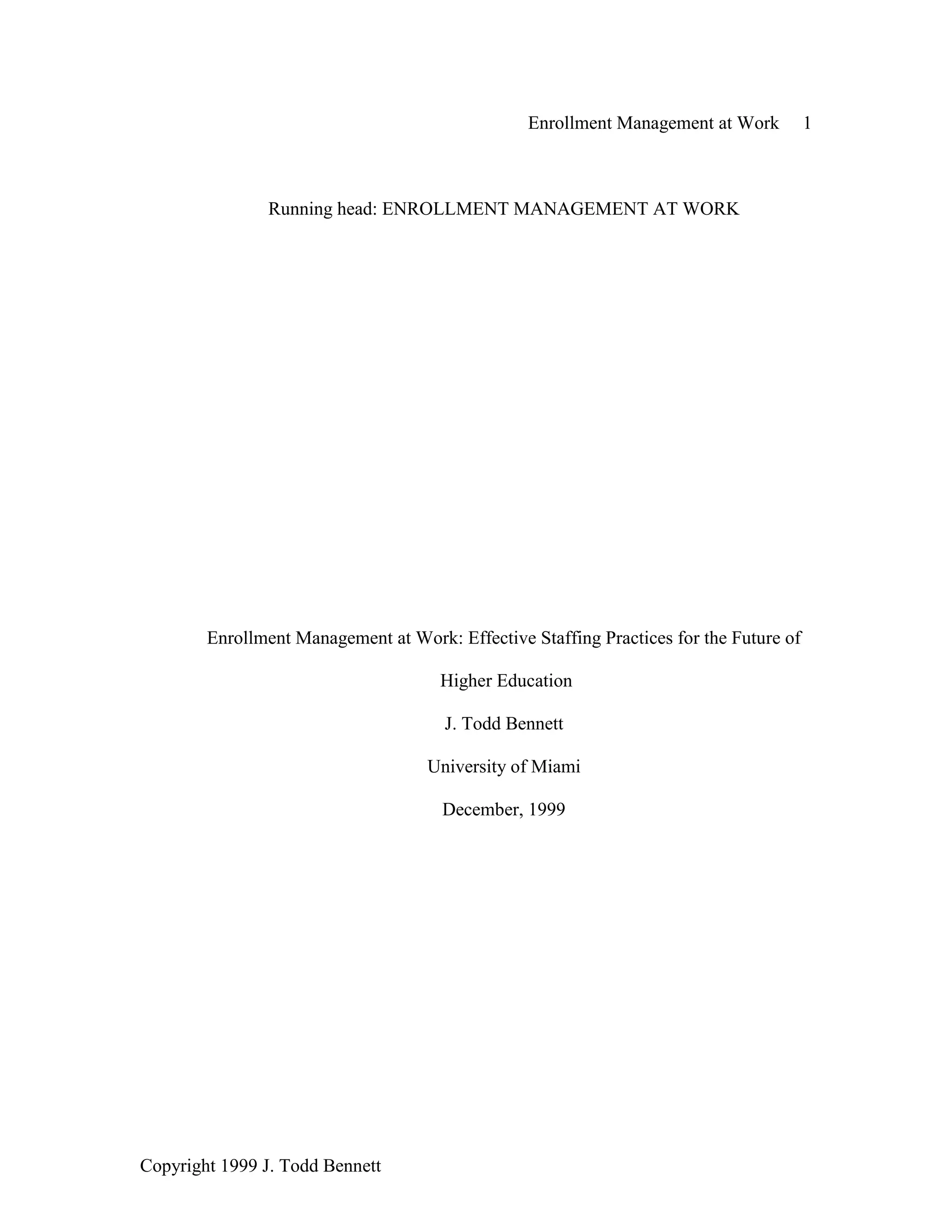 Enrollment Management at Work 1
Copyright 1999 J. Todd Bennett
Running head: ENROLLMENT MANAGEMENT AT WORK
Enrollment Management at Work: Effective Staffing Practices for the Future of
Higher Education
J. Todd Bennett
University of Miami
December, 1999
 