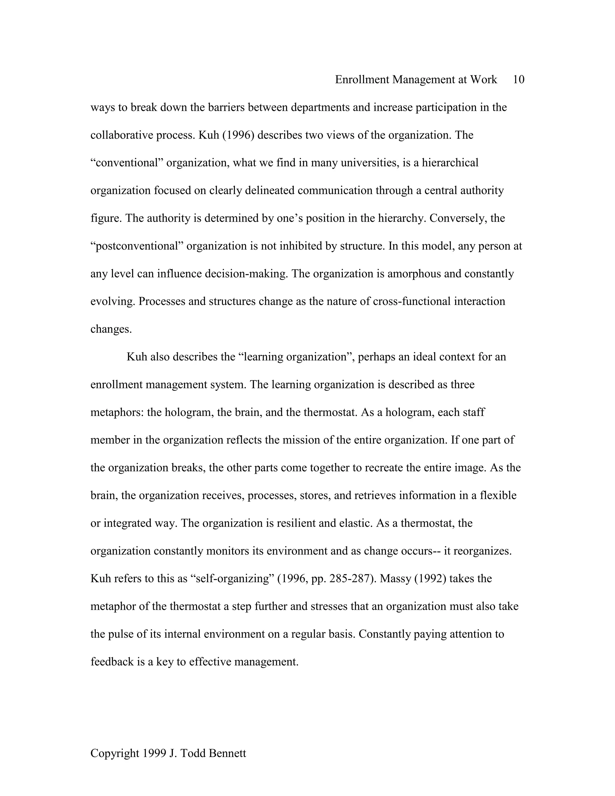 Enrollment Management at Work 10
Copyright 1999 J. Todd Bennett
ways to break down the barriers between departments and increase participation in the
collaborative process. Kuh (1996) describes two views of the organization. The
“conventional” organization, what we find in many universities, is a hierarchical
organization focused on clearly delineated communication through a central authority
figure. The authority is determined by one’s position in the hierarchy. Conversely, the
“postconventional” organization is not inhibited by structure. In this model, any person at
any level can influence decision-making. The organization is amorphous and constantly
evolving. Processes and structures change as the nature of cross-functional interaction
changes.
Kuh also describes the “learning organization”, perhaps an ideal context for an
enrollment management system. The learning organization is described as three
metaphors: the hologram, the brain, and the thermostat. As a hologram, each staff
member in the organization reflects the mission of the entire organization. If one part of
the organization breaks, the other parts come together to recreate the entire image. As the
brain, the organization receives, processes, stores, and retrieves information in a flexible
or integrated way. The organization is resilient and elastic. As a thermostat, the
organization constantly monitors its environment and as change occurs-- it reorganizes.
Kuh refers to this as “self-organizing” (1996, pp. 285-287). Massy (1992) takes the
metaphor of the thermostat a step further and stresses that an organization must also take
the pulse of its internal environment on a regular basis. Constantly paying attention to
feedback is a key to effective management.
 