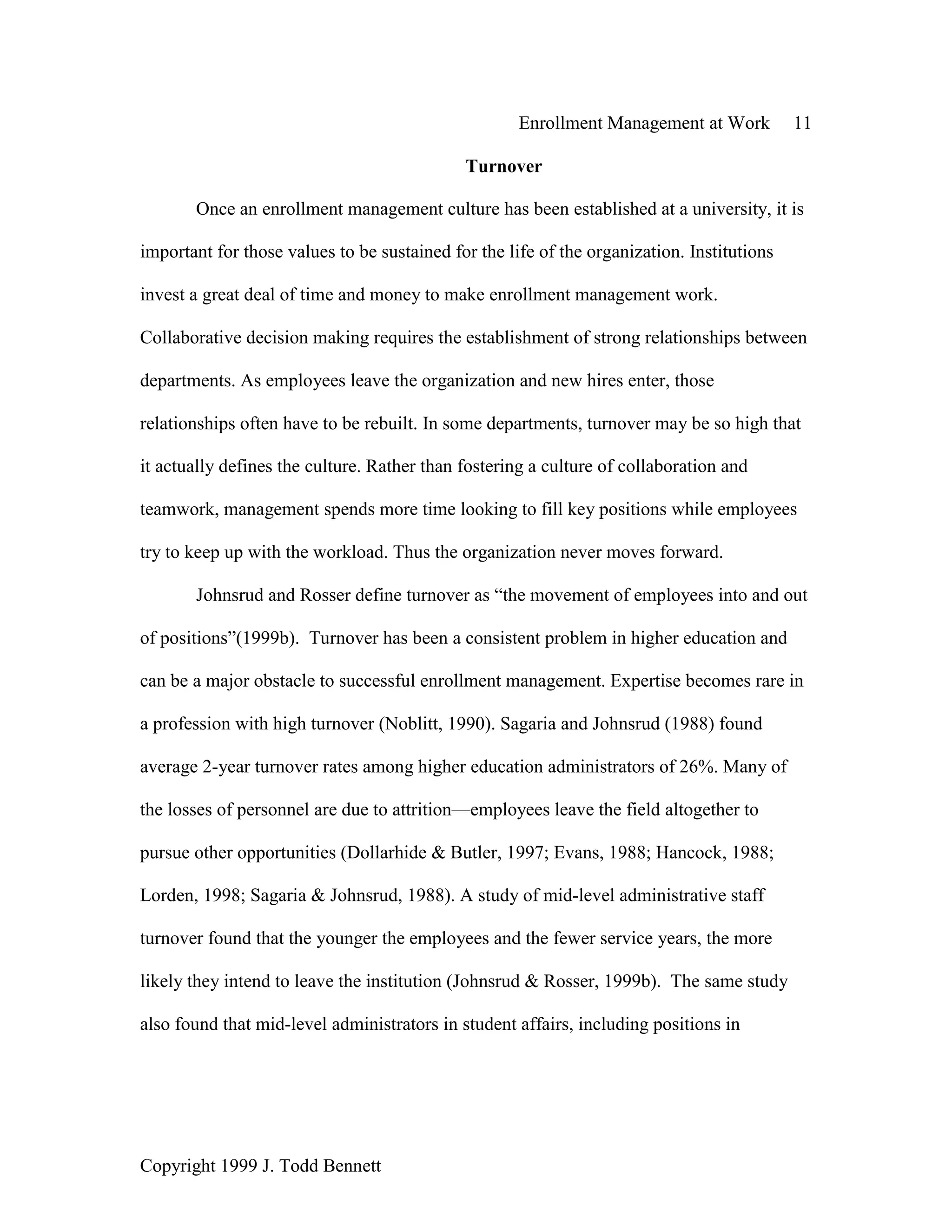 Enrollment Management at Work 11
Copyright 1999 J. Todd Bennett
Turnover
Once an enrollment management culture has been established at a university, it is
important for those values to be sustained for the life of the organization. Institutions
invest a great deal of time and money to make enrollment management work.
Collaborative decision making requires the establishment of strong relationships between
departments. As employees leave the organization and new hires enter, those
relationships often have to be rebuilt. In some departments, turnover may be so high that
it actually defines the culture. Rather than fostering a culture of collaboration and
teamwork, management spends more time looking to fill key positions while employees
try to keep up with the workload. Thus the organization never moves forward.
Johnsrud and Rosser define turnover as “the movement of employees into and out
of positions”(1999b). Turnover has been a consistent problem in higher education and
can be a major obstacle to successful enrollment management. Expertise becomes rare in
a profession with high turnover (Noblitt, 1990). Sagaria and Johnsrud (1988) found
average 2-year turnover rates among higher education administrators of 26%. Many of
the losses of personnel are due to attrition—employees leave the field altogether to
pursue other opportunities (Dollarhide & Butler, 1997; Evans, 1988; Hancock, 1988;
Lorden, 1998; Sagaria & Johnsrud, 1988). A study of mid-level administrative staff
turnover found that the younger the employees and the fewer service years, the more
likely they intend to leave the institution (Johnsrud & Rosser, 1999b). The same study
also found that mid-level administrators in student affairs, including positions in
 