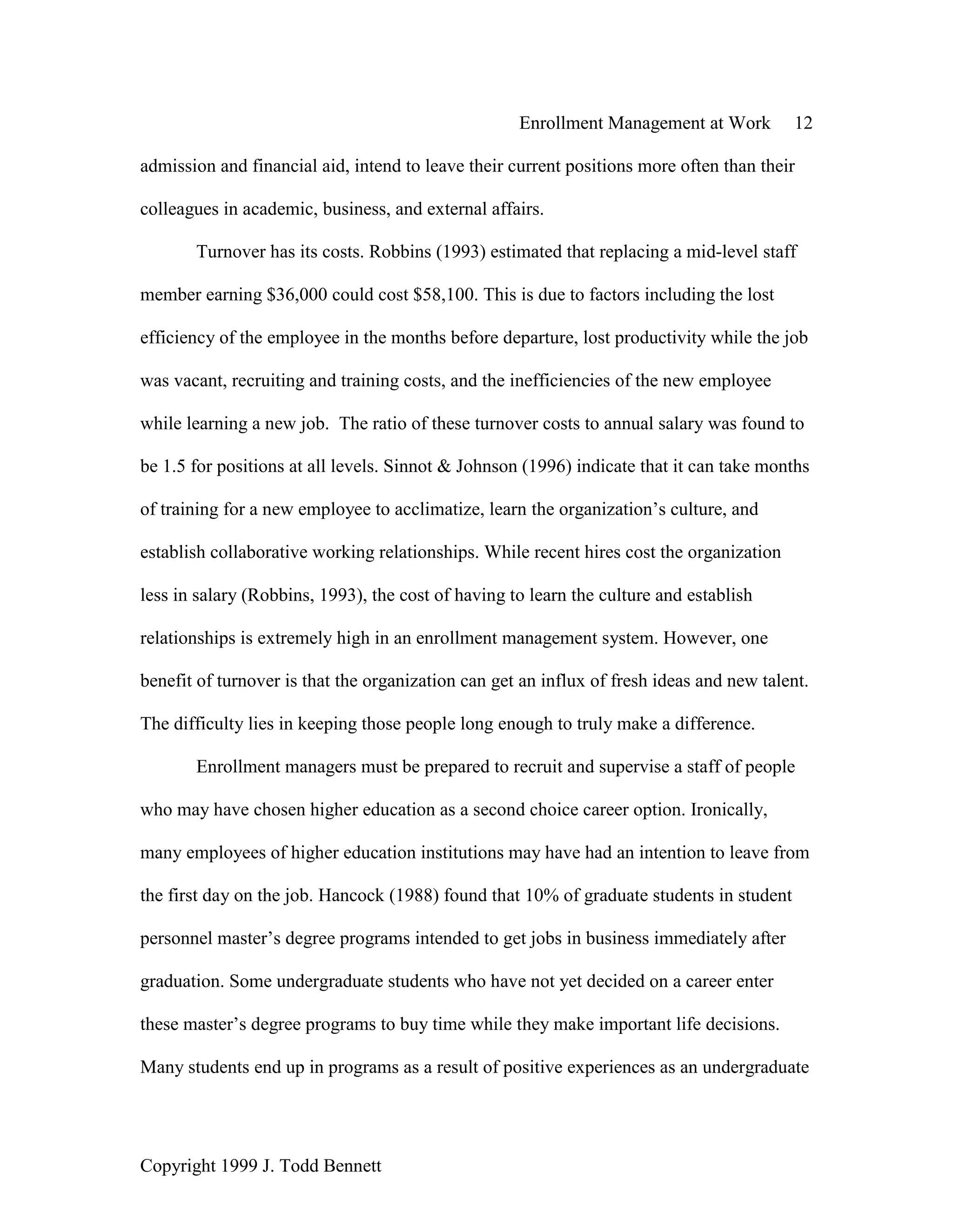 Enrollment Management at Work 12
Copyright 1999 J. Todd Bennett
admission and financial aid, intend to leave their current positions more often than their
colleagues in academic, business, and external affairs.
Turnover has its costs. Robbins (1993) estimated that replacing a mid-level staff
member earning $36,000 could cost $58,100. This is due to factors including the lost
efficiency of the employee in the months before departure, lost productivity while the job
was vacant, recruiting and training costs, and the inefficiencies of the new employee
while learning a new job. The ratio of these turnover costs to annual salary was found to
be 1.5 for positions at all levels. Sinnot & Johnson (1996) indicate that it can take months
of training for a new employee to acclimatize, learn the organization’s culture, and
establish collaborative working relationships. While recent hires cost the organization
less in salary (Robbins, 1993), the cost of having to learn the culture and establish
relationships is extremely high in an enrollment management system. However, one
benefit of turnover is that the organization can get an influx of fresh ideas and new talent.
The difficulty lies in keeping those people long enough to truly make a difference.
Enrollment managers must be prepared to recruit and supervise a staff of people
who may have chosen higher education as a second choice career option. Ironically,
many employees of higher education institutions may have had an intention to leave from
the first day on the job. Hancock (1988) found that 10% of graduate students in student
personnel master’s degree programs intended to get jobs in business immediately after
graduation. Some undergraduate students who have not yet decided on a career enter
these master’s degree programs to buy time while they make important life decisions.
Many students end up in programs as a result of positive experiences as an undergraduate
 
