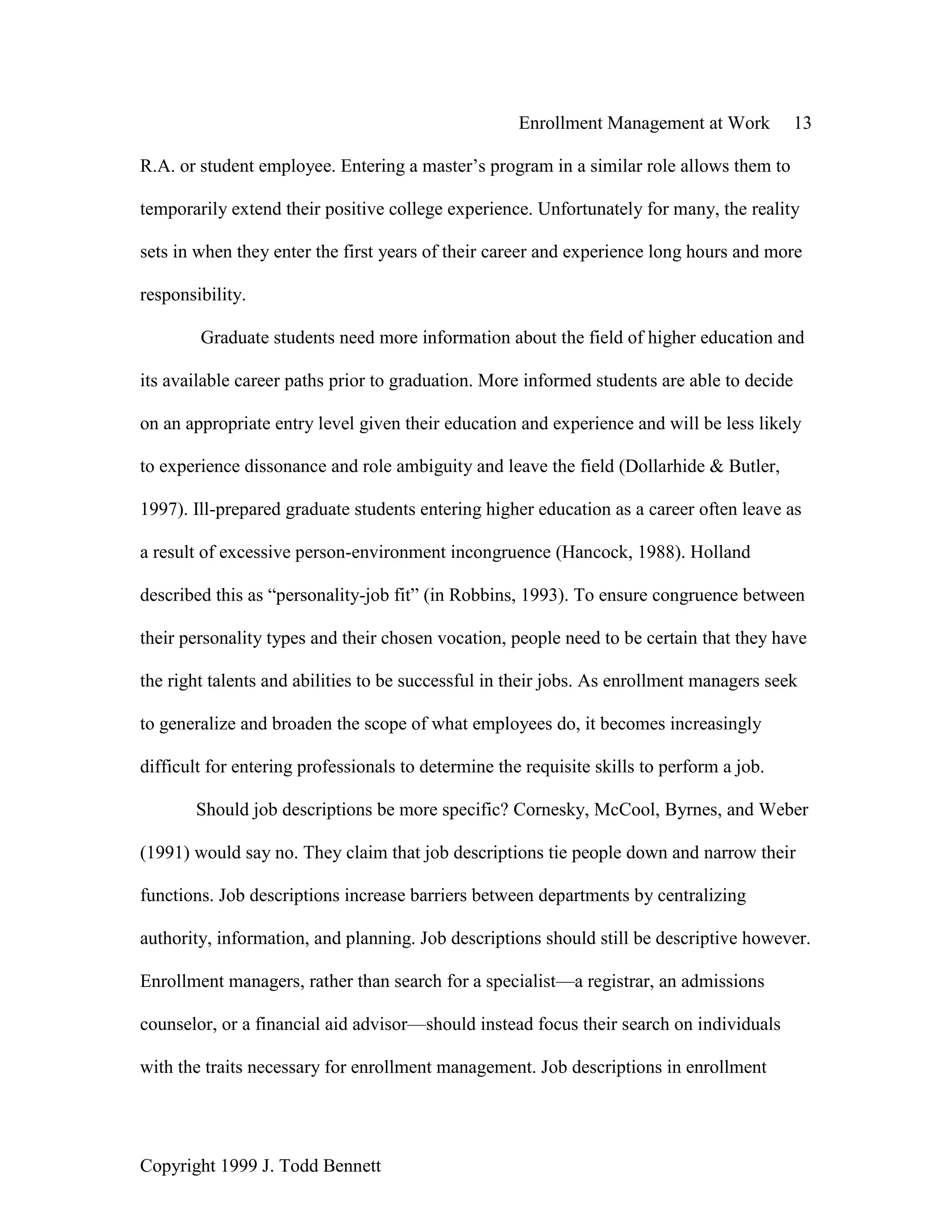 Enrollment Management at Work 13
Copyright 1999 J. Todd Bennett
R.A. or student employee. Entering a master’s program in a similar role allows them to
temporarily extend their positive college experience. Unfortunately for many, the reality
sets in when they enter the first years of their career and experience long hours and more
responsibility.
Graduate students need more information about the field of higher education and
its available career paths prior to graduation. More informed students are able to decide
on an appropriate entry level given their education and experience and will be less likely
to experience dissonance and role ambiguity and leave the field (Dollarhide & Butler,
1997). Ill-prepared graduate students entering higher education as a career often leave as
a result of excessive person-environment incongruence (Hancock, 1988). Holland
described this as “personality-job fit” (in Robbins, 1993). To ensure congruence between
their personality types and their chosen vocation, people need to be certain that they have
the right talents and abilities to be successful in their jobs. As enrollment managers seek
to generalize and broaden the scope of what employees do, it becomes increasingly
difficult for entering professionals to determine the requisite skills to perform a job.
Should job descriptions be more specific? Cornesky, McCool, Byrnes, and Weber
(1991) would say no. They claim that job descriptions tie people down and narrow their
functions. Job descriptions increase barriers between departments by centralizing
authority, information, and planning. Job descriptions should still be descriptive however.
Enrollment managers, rather than search for a specialist—a registrar, an admissions
counselor, or a financial aid advisor—should instead focus their search on individuals
with the traits necessary for enrollment management. Job descriptions in enrollment
 