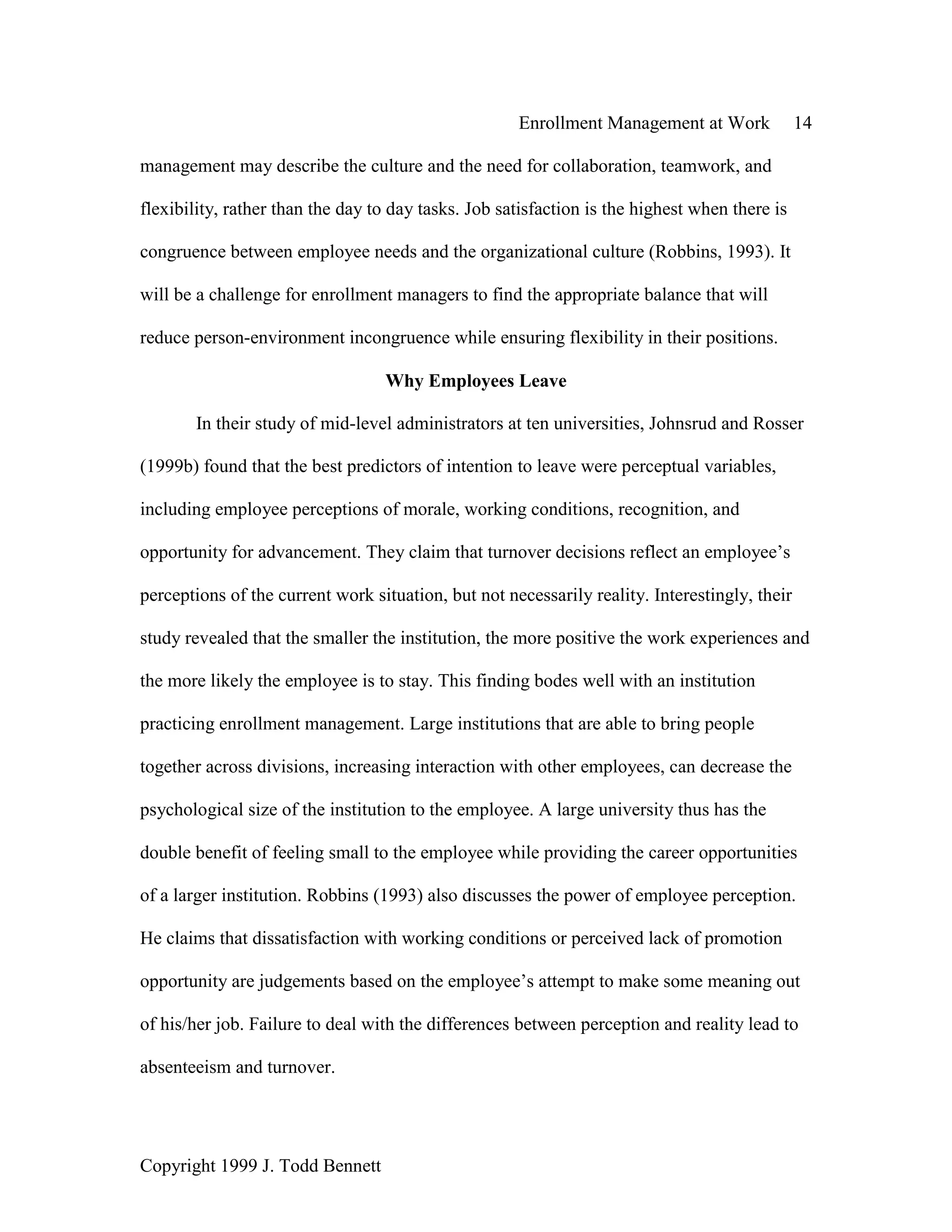 Enrollment Management at Work 14
Copyright 1999 J. Todd Bennett
management may describe the culture and the need for collaboration, teamwork, and
flexibility, rather than the day to day tasks. Job satisfaction is the highest when there is
congruence between employee needs and the organizational culture (Robbins, 1993). It
will be a challenge for enrollment managers to find the appropriate balance that will
reduce person-environment incongruence while ensuring flexibility in their positions.
Why Employees Leave
In their study of mid-level administrators at ten universities, Johnsrud and Rosser
(1999b) found that the best predictors of intention to leave were perceptual variables,
including employee perceptions of morale, working conditions, recognition, and
opportunity for advancement. They claim that turnover decisions reflect an employee’s
perceptions of the current work situation, but not necessarily reality. Interestingly, their
study revealed that the smaller the institution, the more positive the work experiences and
the more likely the employee is to stay. This finding bodes well with an institution
practicing enrollment management. Large institutions that are able to bring people
together across divisions, increasing interaction with other employees, can decrease the
psychological size of the institution to the employee. A large university thus has the
double benefit of feeling small to the employee while providing the career opportunities
of a larger institution. Robbins (1993) also discusses the power of employee perception.
He claims that dissatisfaction with working conditions or perceived lack of promotion
opportunity are judgements based on the employee’s attempt to make some meaning out
of his/her job. Failure to deal with the differences between perception and reality lead to
absenteeism and turnover.
 