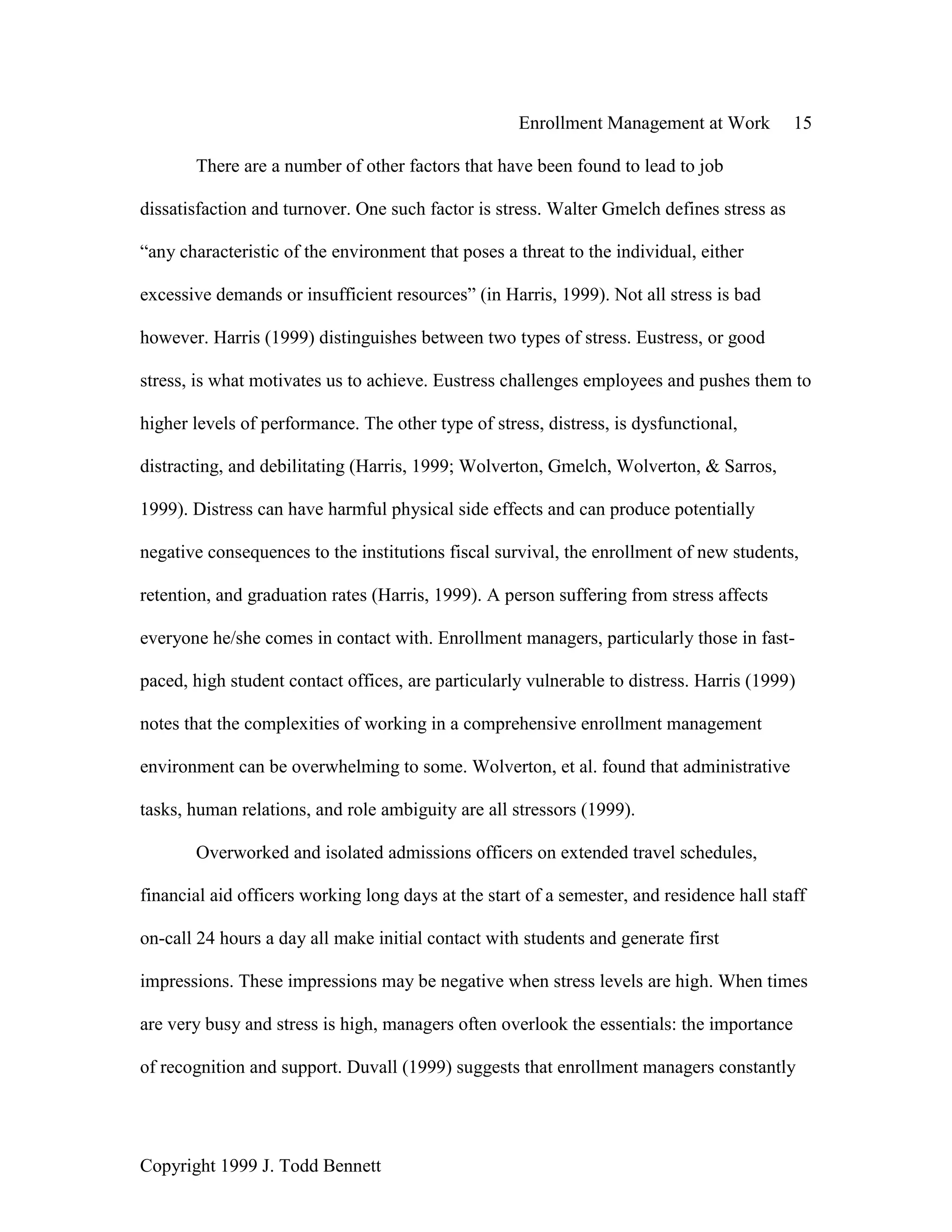 Enrollment Management at Work 15
Copyright 1999 J. Todd Bennett
There are a number of other factors that have been found to lead to job
dissatisfaction and turnover. One such factor is stress. Walter Gmelch defines stress as
“any characteristic of the environment that poses a threat to the individual, either
excessive demands or insufficient resources” (in Harris, 1999). Not all stress is bad
however. Harris (1999) distinguishes between two types of stress. Eustress, or good
stress, is what motivates us to achieve. Eustress challenges employees and pushes them to
higher levels of performance. The other type of stress, distress, is dysfunctional,
distracting, and debilitating (Harris, 1999; Wolverton, Gmelch, Wolverton, & Sarros,
1999). Distress can have harmful physical side effects and can produce potentially
negative consequences to the institutions fiscal survival, the enrollment of new students,
retention, and graduation rates (Harris, 1999). A person suffering from stress affects
everyone he/she comes in contact with. Enrollment managers, particularly those in fast-
paced, high student contact offices, are particularly vulnerable to distress. Harris (1999)
notes that the complexities of working in a comprehensive enrollment management
environment can be overwhelming to some. Wolverton, et al. found that administrative
tasks, human relations, and role ambiguity are all stressors (1999).
Overworked and isolated admissions officers on extended travel schedules,
financial aid officers working long days at the start of a semester, and residence hall staff
on-call 24 hours a day all make initial contact with students and generate first
impressions. These impressions may be negative when stress levels are high. When times
are very busy and stress is high, managers often overlook the essentials: the importance
of recognition and support. Duvall (1999) suggests that enrollment managers constantly
 