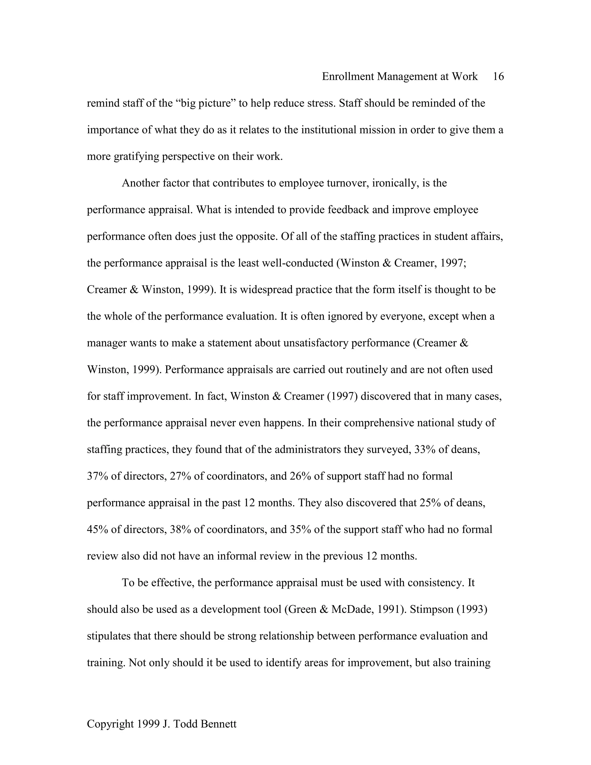 Enrollment Management at Work 16
Copyright 1999 J. Todd Bennett
remind staff of the “big picture” to help reduce stress. Staff should be reminded of the
importance of what they do as it relates to the institutional mission in order to give them a
more gratifying perspective on their work.
Another factor that contributes to employee turnover, ironically, is the
performance appraisal. What is intended to provide feedback and improve employee
performance often does just the opposite. Of all of the staffing practices in student affairs,
the performance appraisal is the least well-conducted (Winston & Creamer, 1997;
Creamer & Winston, 1999). It is widespread practice that the form itself is thought to be
the whole of the performance evaluation. It is often ignored by everyone, except when a
manager wants to make a statement about unsatisfactory performance (Creamer &
Winston, 1999). Performance appraisals are carried out routinely and are not often used
for staff improvement. In fact, Winston & Creamer (1997) discovered that in many cases,
the performance appraisal never even happens. In their comprehensive national study of
staffing practices, they found that of the administrators they surveyed, 33% of deans,
37% of directors, 27% of coordinators, and 26% of support staff had no formal
performance appraisal in the past 12 months. They also discovered that 25% of deans,
45% of directors, 38% of coordinators, and 35% of the support staff who had no formal
review also did not have an informal review in the previous 12 months.
To be effective, the performance appraisal must be used with consistency. It
should also be used as a development tool (Green & McDade, 1991). Stimpson (1993)
stipulates that there should be strong relationship between performance evaluation and
training. Not only should it be used to identify areas for improvement, but also training
 