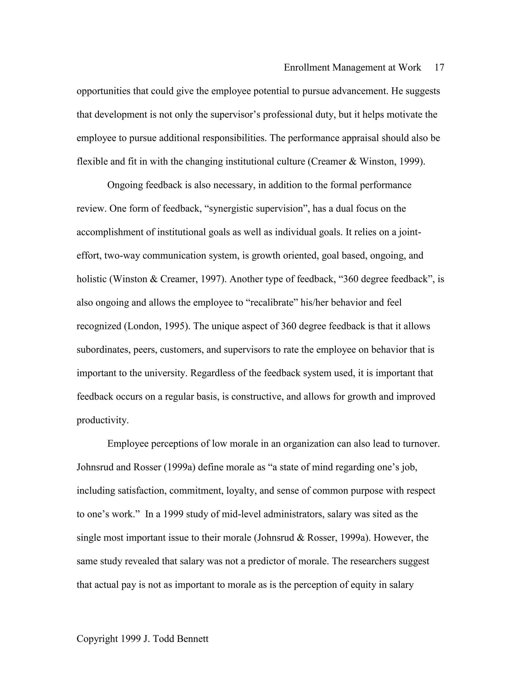 Enrollment Management at Work 17
Copyright 1999 J. Todd Bennett
opportunities that could give the employee potential to pursue advancement. He suggests
that development is not only the supervisor’s professional duty, but it helps motivate the
employee to pursue additional responsibilities. The performance appraisal should also be
flexible and fit in with the changing institutional culture (Creamer & Winston, 1999).
Ongoing feedback is also necessary, in addition to the formal performance
review. One form of feedback, “synergistic supervision”, has a dual focus on the
accomplishment of institutional goals as well as individual goals. It relies on a joint-
effort, two-way communication system, is growth oriented, goal based, ongoing, and
holistic (Winston & Creamer, 1997). Another type of feedback, “360 degree feedback”, is
also ongoing and allows the employee to “recalibrate” his/her behavior and feel
recognized (London, 1995). The unique aspect of 360 degree feedback is that it allows
subordinates, peers, customers, and supervisors to rate the employee on behavior that is
important to the university. Regardless of the feedback system used, it is important that
feedback occurs on a regular basis, is constructive, and allows for growth and improved
productivity.
Employee perceptions of low morale in an organization can also lead to turnover.
Johnsrud and Rosser (1999a) define morale as “a state of mind regarding one’s job,
including satisfaction, commitment, loyalty, and sense of common purpose with respect
to one’s work.” In a 1999 study of mid-level administrators, salary was sited as the
single most important issue to their morale (Johnsrud & Rosser, 1999a). However, the
same study revealed that salary was not a predictor of morale. The researchers suggest
that actual pay is not as important to morale as is the perception of equity in salary
 