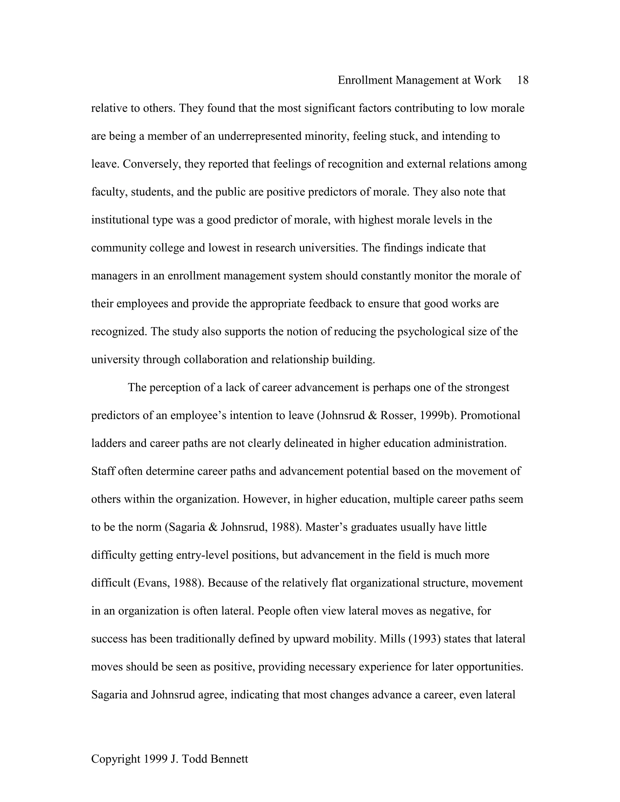 Enrollment Management at Work 18
Copyright 1999 J. Todd Bennett
relative to others. They found that the most significant factors contributing to low morale
are being a member of an underrepresented minority, feeling stuck, and intending to
leave. Conversely, they reported that feelings of recognition and external relations among
faculty, students, and the public are positive predictors of morale. They also note that
institutional type was a good predictor of morale, with highest morale levels in the
community college and lowest in research universities. The findings indicate that
managers in an enrollment management system should constantly monitor the morale of
their employees and provide the appropriate feedback to ensure that good works are
recognized. The study also supports the notion of reducing the psychological size of the
university through collaboration and relationship building.
The perception of a lack of career advancement is perhaps one of the strongest
predictors of an employee’s intention to leave (Johnsrud & Rosser, 1999b). Promotional
ladders and career paths are not clearly delineated in higher education administration.
Staff often determine career paths and advancement potential based on the movement of
others within the organization. However, in higher education, multiple career paths seem
to be the norm (Sagaria & Johnsrud, 1988). Master’s graduates usually have little
difficulty getting entry-level positions, but advancement in the field is much more
difficult (Evans, 1988). Because of the relatively flat organizational structure, movement
in an organization is often lateral. People often view lateral moves as negative, for
success has been traditionally defined by upward mobility. Mills (1993) states that lateral
moves should be seen as positive, providing necessary experience for later opportunities.
Sagaria and Johnsrud agree, indicating that most changes advance a career, even lateral
 