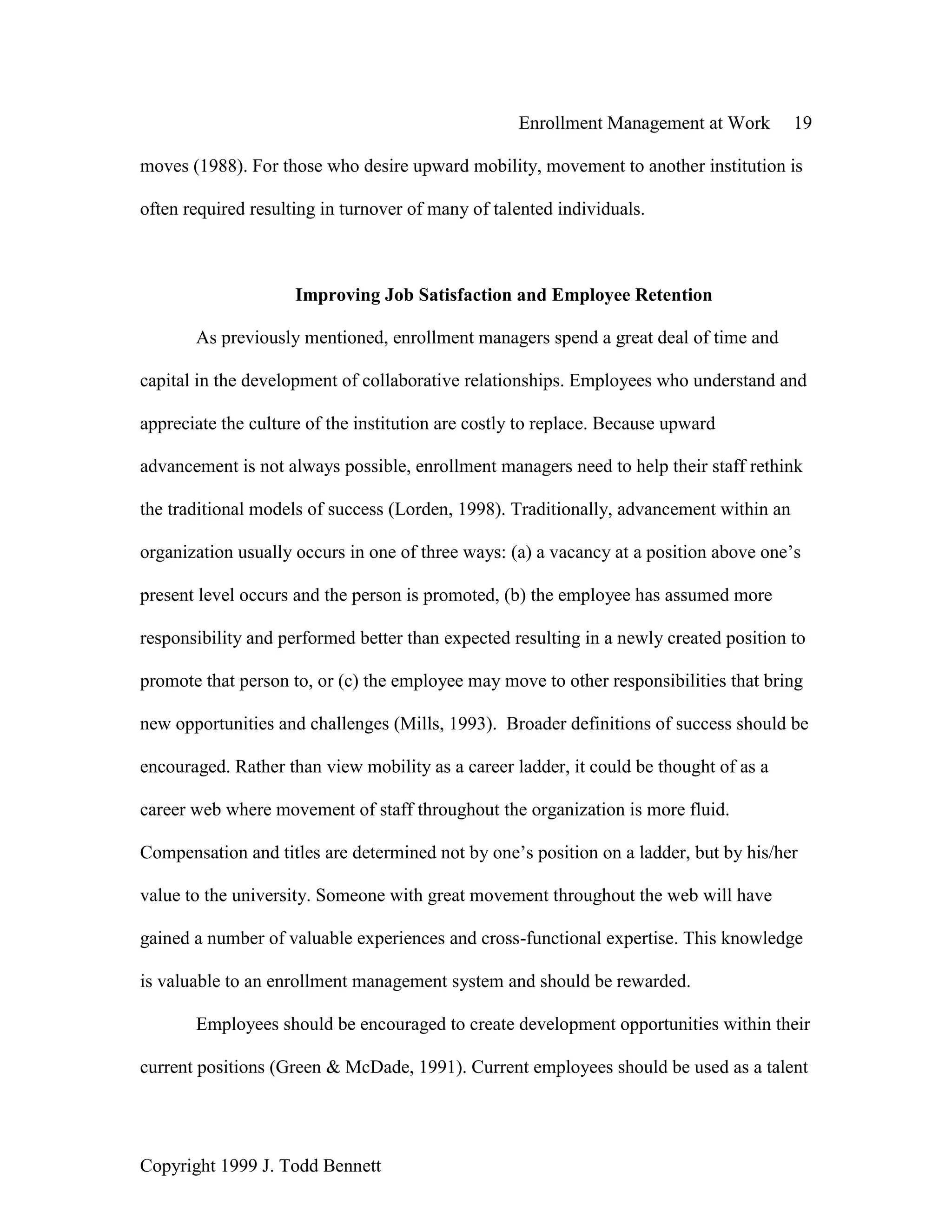 Enrollment Management at Work 19
Copyright 1999 J. Todd Bennett
moves (1988). For those who desire upward mobility, movement to another institution is
often required resulting in turnover of many of talented individuals.
Improving Job Satisfaction and Employee Retention
As previously mentioned, enrollment managers spend a great deal of time and
capital in the development of collaborative relationships. Employees who understand and
appreciate the culture of the institution are costly to replace. Because upward
advancement is not always possible, enrollment managers need to help their staff rethink
the traditional models of success (Lorden, 1998). Traditionally, advancement within an
organization usually occurs in one of three ways: (a) a vacancy at a position above one’s
present level occurs and the person is promoted, (b) the employee has assumed more
responsibility and performed better than expected resulting in a newly created position to
promote that person to, or (c) the employee may move to other responsibilities that bring
new opportunities and challenges (Mills, 1993). Broader definitions of success should be
encouraged. Rather than view mobility as a career ladder, it could be thought of as a
career web where movement of staff throughout the organization is more fluid.
Compensation and titles are determined not by one’s position on a ladder, but by his/her
value to the university. Someone with great movement throughout the web will have
gained a number of valuable experiences and cross-functional expertise. This knowledge
is valuable to an enrollment management system and should be rewarded.
Employees should be encouraged to create development opportunities within their
current positions (Green & McDade, 1991). Current employees should be used as a talent
 