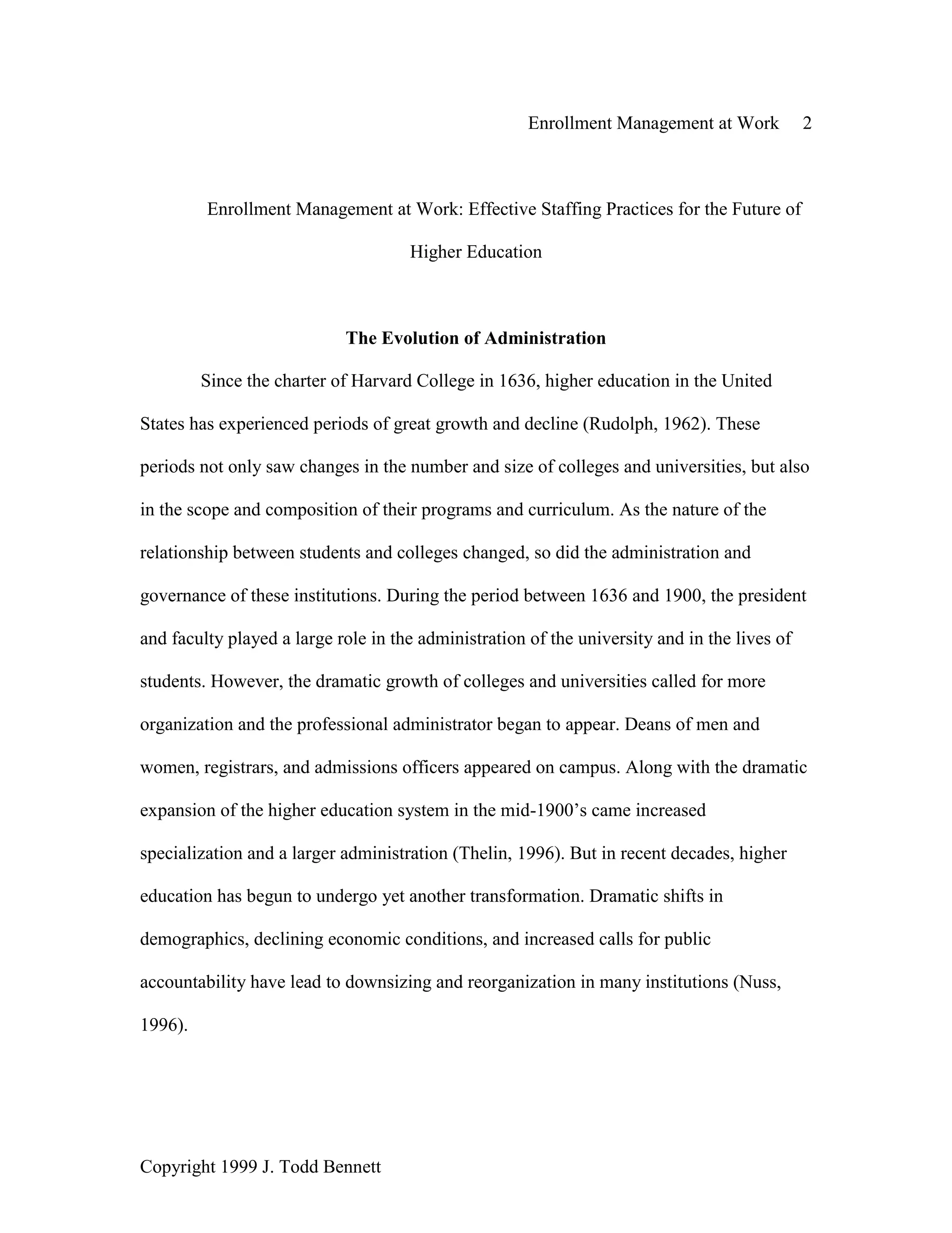 Enrollment Management at Work 2
Copyright 1999 J. Todd Bennett
Enrollment Management at Work: Effective Staffing Practices for the Future of
Higher Education
The Evolution of Administration
Since the charter of Harvard College in 1636, higher education in the United
States has experienced periods of great growth and decline (Rudolph, 1962). These
periods not only saw changes in the number and size of colleges and universities, but also
in the scope and composition of their programs and curriculum. As the nature of the
relationship between students and colleges changed, so did the administration and
governance of these institutions. During the period between 1636 and 1900, the president
and faculty played a large role in the administration of the university and in the lives of
students. However, the dramatic growth of colleges and universities called for more
organization and the professional administrator began to appear. Deans of men and
women, registrars, and admissions officers appeared on campus. Along with the dramatic
expansion of the higher education system in the mid-1900’s came increased
specialization and a larger administration (Thelin, 1996). But in recent decades, higher
education has begun to undergo yet another transformation. Dramatic shifts in
demographics, declining economic conditions, and increased calls for public
accountability have lead to downsizing and reorganization in many institutions (Nuss,
1996).
 
