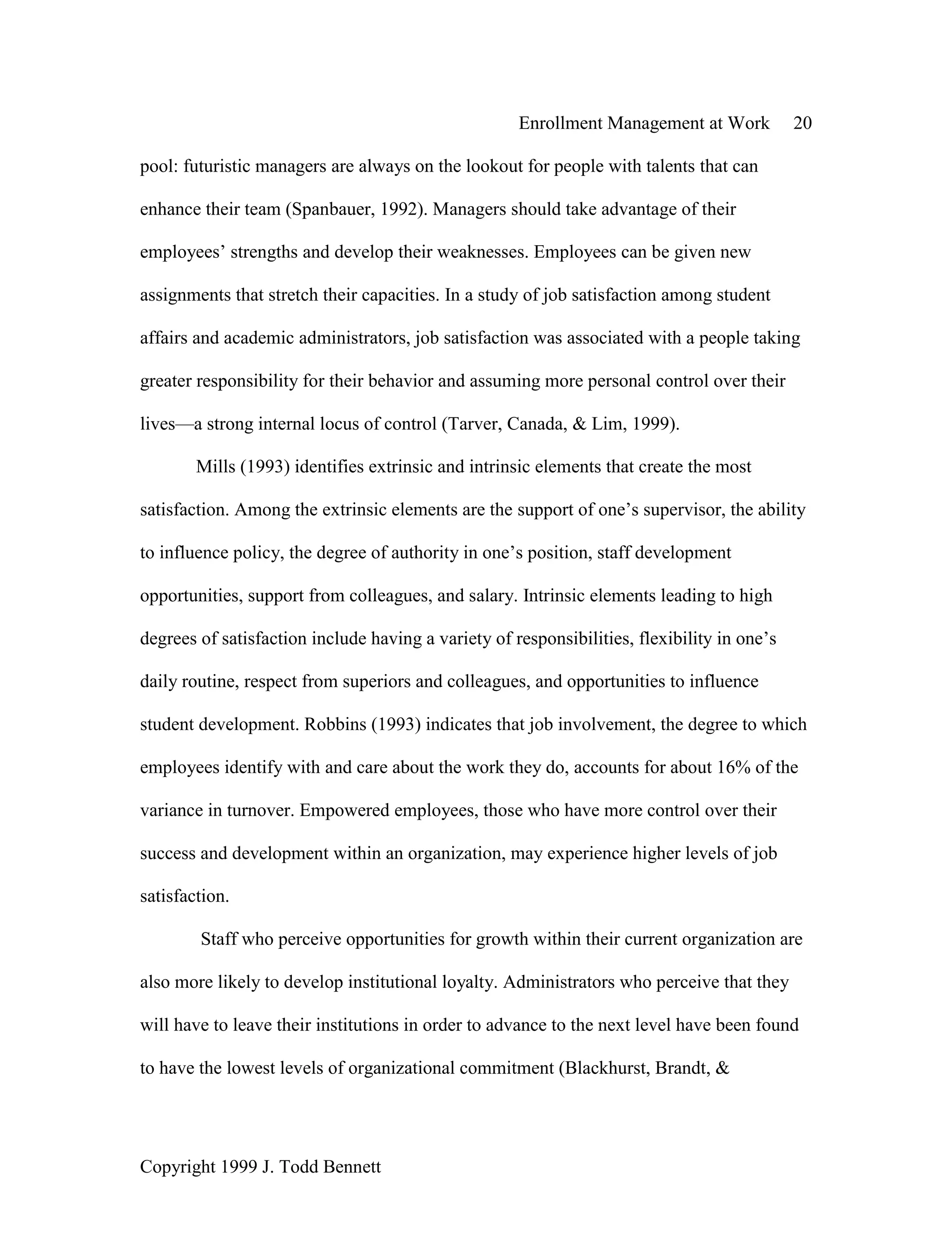 Enrollment Management at Work 20
Copyright 1999 J. Todd Bennett
pool: futuristic managers are always on the lookout for people with talents that can
enhance their team (Spanbauer, 1992). Managers should take advantage of their
employees’ strengths and develop their weaknesses. Employees can be given new
assignments that stretch their capacities. In a study of job satisfaction among student
affairs and academic administrators, job satisfaction was associated with a people taking
greater responsibility for their behavior and assuming more personal control over their
lives—a strong internal locus of control (Tarver, Canada, & Lim, 1999).
Mills (1993) identifies extrinsic and intrinsic elements that create the most
satisfaction. Among the extrinsic elements are the support of one’s supervisor, the ability
to influence policy, the degree of authority in one’s position, staff development
opportunities, support from colleagues, and salary. Intrinsic elements leading to high
degrees of satisfaction include having a variety of responsibilities, flexibility in one’s
daily routine, respect from superiors and colleagues, and opportunities to influence
student development. Robbins (1993) indicates that job involvement, the degree to which
employees identify with and care about the work they do, accounts for about 16% of the
variance in turnover. Empowered employees, those who have more control over their
success and development within an organization, may experience higher levels of job
satisfaction.
Staff who perceive opportunities for growth within their current organization are
also more likely to develop institutional loyalty. Administrators who perceive that they
will have to leave their institutions in order to advance to the next level have been found
to have the lowest levels of organizational commitment (Blackhurst, Brandt, &
 