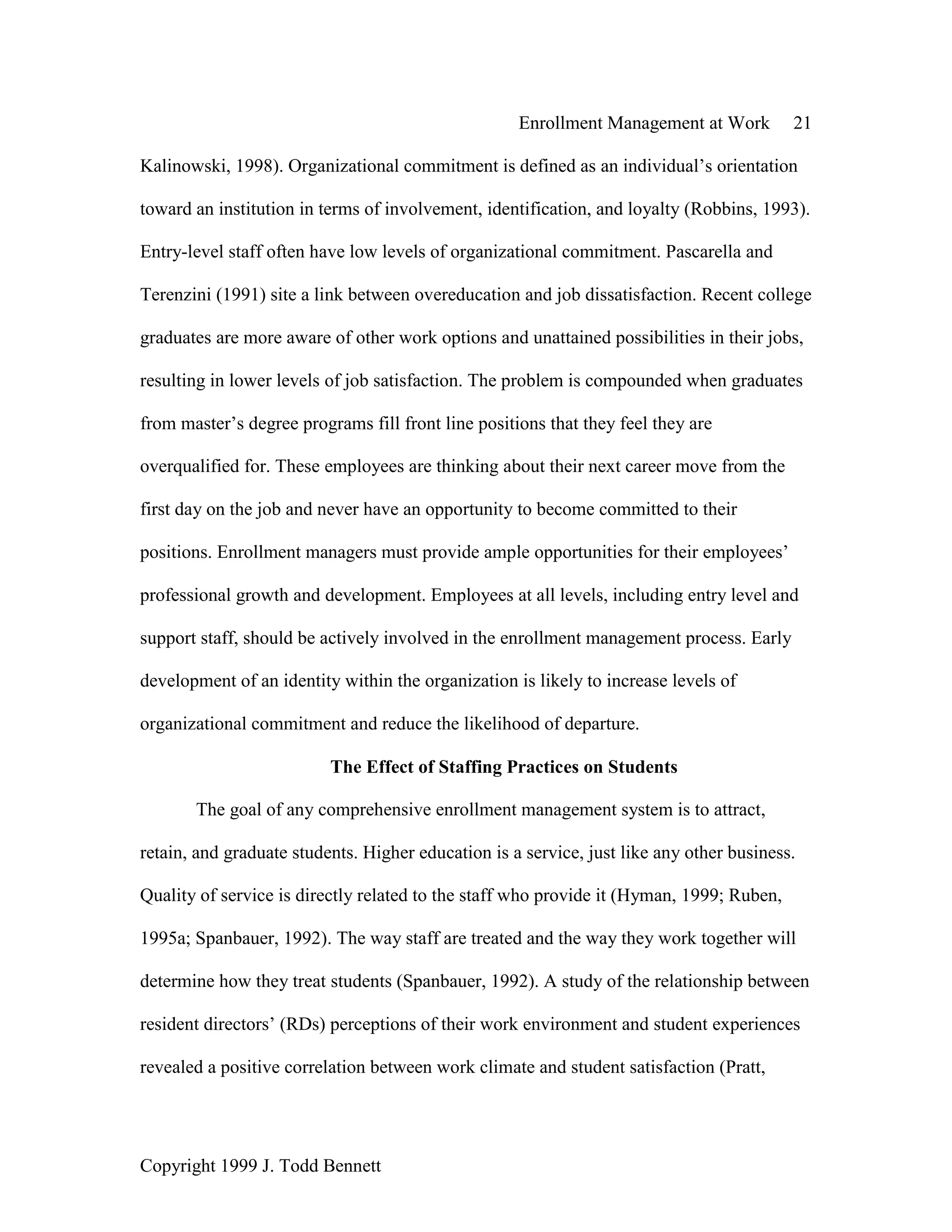 Enrollment Management at Work 21
Copyright 1999 J. Todd Bennett
Kalinowski, 1998). Organizational commitment is defined as an individual’s orientation
toward an institution in terms of involvement, identification, and loyalty (Robbins, 1993).
Entry-level staff often have low levels of organizational commitment. Pascarella and
Terenzini (1991) site a link between overeducation and job dissatisfaction. Recent college
graduates are more aware of other work options and unattained possibilities in their jobs,
resulting in lower levels of job satisfaction. The problem is compounded when graduates
from master’s degree programs fill front line positions that they feel they are
overqualified for. These employees are thinking about their next career move from the
first day on the job and never have an opportunity to become committed to their
positions. Enrollment managers must provide ample opportunities for their employees’
professional growth and development. Employees at all levels, including entry level and
support staff, should be actively involved in the enrollment management process. Early
development of an identity within the organization is likely to increase levels of
organizational commitment and reduce the likelihood of departure.
The Effect of Staffing Practices on Students
The goal of any comprehensive enrollment management system is to attract,
retain, and graduate students. Higher education is a service, just like any other business.
Quality of service is directly related to the staff who provide it (Hyman, 1999; Ruben,
1995a; Spanbauer, 1992). The way staff are treated and the way they work together will
determine how they treat students (Spanbauer, 1992). A study of the relationship between
resident directors’ (RDs) perceptions of their work environment and student experiences
revealed a positive correlation between work climate and student satisfaction (Pratt,
 