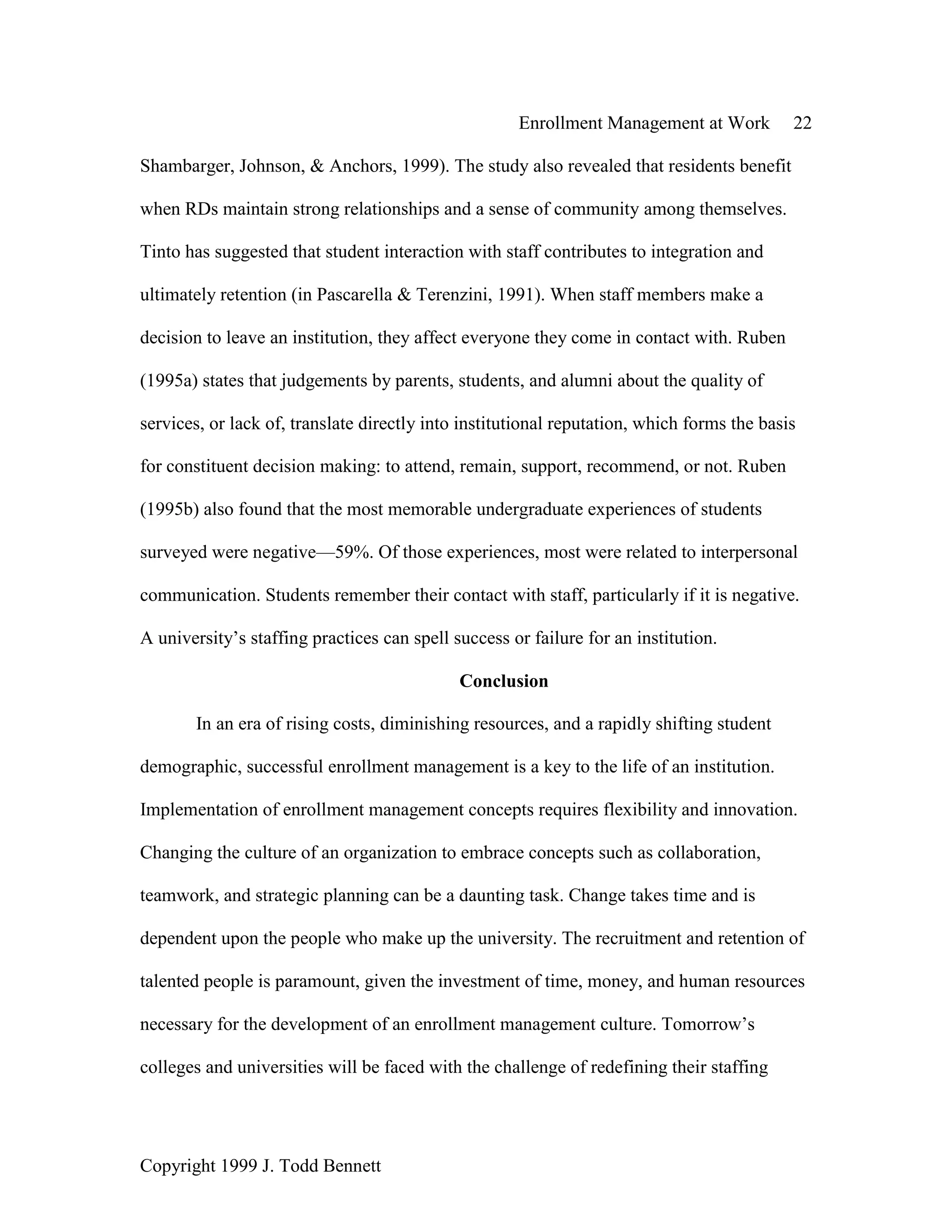 Enrollment Management at Work 22
Copyright 1999 J. Todd Bennett
Shambarger, Johnson, & Anchors, 1999). The study also revealed that residents benefit
when RDs maintain strong relationships and a sense of community among themselves.
Tinto has suggested that student interaction with staff contributes to integration and
ultimately retention (in Pascarella & Terenzini, 1991). When staff members make a
decision to leave an institution, they affect everyone they come in contact with. Ruben
(1995a) states that judgements by parents, students, and alumni about the quality of
services, or lack of, translate directly into institutional reputation, which forms the basis
for constituent decision making: to attend, remain, support, recommend, or not. Ruben
(1995b) also found that the most memorable undergraduate experiences of students
surveyed were negative—59%. Of those experiences, most were related to interpersonal
communication. Students remember their contact with staff, particularly if it is negative.
A university’s staffing practices can spell success or failure for an institution.
Conclusion
In an era of rising costs, diminishing resources, and a rapidly shifting student
demographic, successful enrollment management is a key to the life of an institution.
Implementation of enrollment management concepts requires flexibility and innovation.
Changing the culture of an organization to embrace concepts such as collaboration,
teamwork, and strategic planning can be a daunting task. Change takes time and is
dependent upon the people who make up the university. The recruitment and retention of
talented people is paramount, given the investment of time, money, and human resources
necessary for the development of an enrollment management culture. Tomorrow’s
colleges and universities will be faced with the challenge of redefining their staffing
 