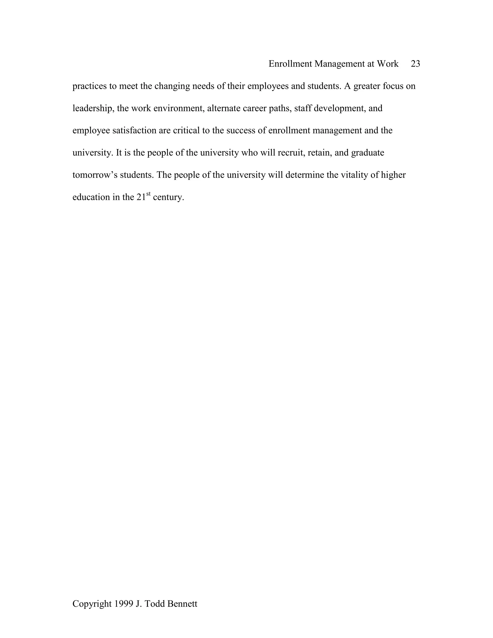 Enrollment Management at Work 23
Copyright 1999 J. Todd Bennett
practices to meet the changing needs of their employees and students. A greater focus on
leadership, the work environment, alternate career paths, staff development, and
employee satisfaction are critical to the success of enrollment management and the
university. It is the people of the university who will recruit, retain, and graduate
tomorrow’s students. The people of the university will determine the vitality of higher
education in the 21st
century.
 