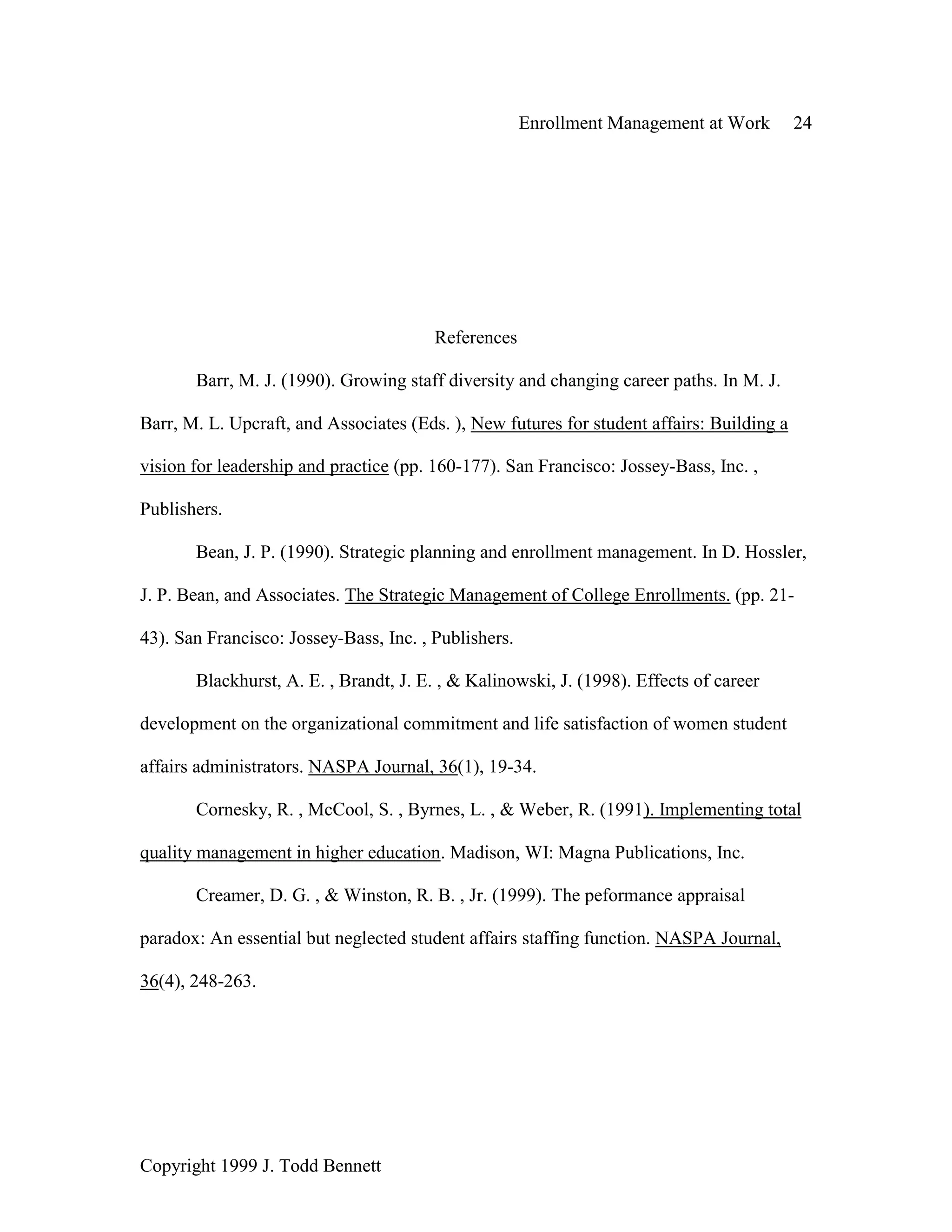 Enrollment Management at Work 24
Copyright 1999 J. Todd Bennett
References
Barr, M. J. (1990). Growing staff diversity and changing career paths. In M. J.
Barr, M. L. Upcraft, and Associates (Eds. ), New futures for student affairs: Building a
vision for leadership and practice (pp. 160-177). San Francisco: Jossey-Bass, Inc. ,
Publishers.
Bean, J. P. (1990). Strategic planning and enrollment management. In D. Hossler,
J. P. Bean, and Associates. The Strategic Management of College Enrollments. (pp. 21-
43). San Francisco: Jossey-Bass, Inc. , Publishers.
Blackhurst, A. E. , Brandt, J. E. , & Kalinowski, J. (1998). Effects of career
development on the organizational commitment and life satisfaction of women student
affairs administrators. NASPA Journal, 36(1), 19-34.
Cornesky, R. , McCool, S. , Byrnes, L. , & Weber, R. (1991). Implementing total
quality management in higher education. Madison, WI: Magna Publications, Inc.
Creamer, D. G. , & Winston, R. B. , Jr. (1999). The peformance appraisal
paradox: An essential but neglected student affairs staffing function. NASPA Journal,
36(4), 248-263.
 