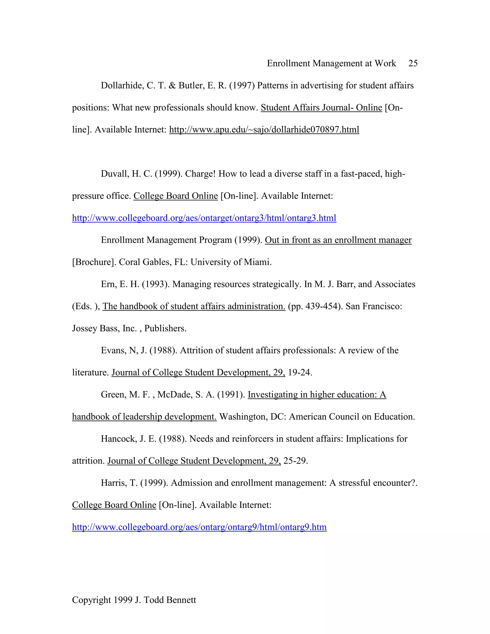 Enrollment Management at Work 25
Copyright 1999 J. Todd Bennett
Dollarhide, C. T. & Butler, E. R. (1997) Patterns in advertising for student affairs
positions: What new professionals should know. Student Affairs Journal- Online [On-
line]. Available Internet: http://www.apu.edu/~sajo/dollarhide070897.html
Duvall, H. C. (1999). Charge! How to lead a diverse staff in a fast-paced, high-
pressure office. College Board Online [On-line]. Available Internet:
http://www.collegeboard.org/aes/ontarget/ontarg3/html/ontarg3.html
Enrollment Management Program (1999). Out in front as an enrollment manager
[Brochure]. Coral Gables, FL: University of Miami.
Ern, E. H. (1993). Managing resources strategically. In M. J. Barr, and Associates
(Eds. ), The handbook of student affairs administration. (pp. 439-454). San Francisco:
Jossey Bass, Inc. , Publishers.
Evans, N, J. (1988). Attrition of student affairs professionals: A review of the
literature. Journal of College Student Development, 29, 19-24.
Green, M. F. , McDade, S. A. (1991). Investigating in higher education: A
handbook of leadership development. Washington, DC: American Council on Education.
Hancock, J. E. (1988). Needs and reinforcers in student affairs: Implications for
attrition. Journal of College Student Development, 29, 25-29.
Harris, T. (1999). Admission and enrollment management: A stressful encounter?.
College Board Online [On-line]. Available Internet:
http://www.collegeboard.org/aes/ontarg/ontarg9/html/ontarg9.htm
 