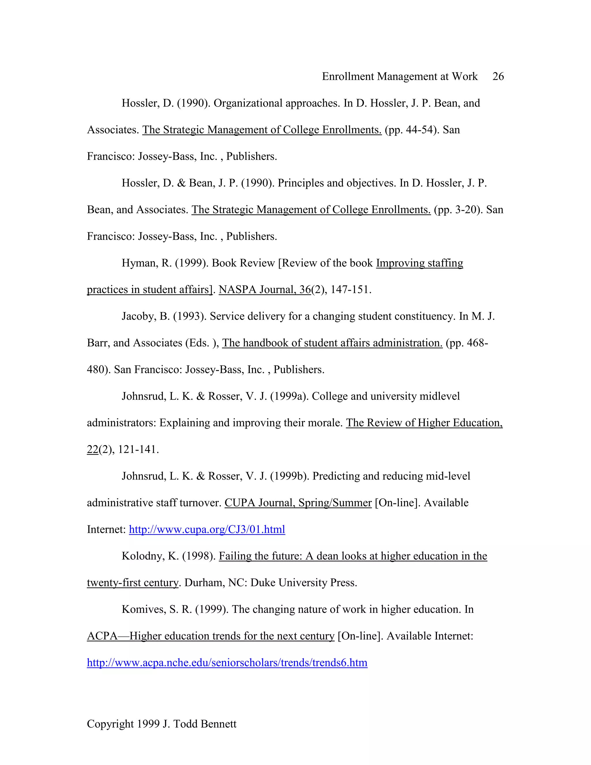 Enrollment Management at Work 26
Copyright 1999 J. Todd Bennett
Hossler, D. (1990). Organizational approaches. In D. Hossler, J. P. Bean, and
Associates. The Strategic Management of College Enrollments. (pp. 44-54). San
Francisco: Jossey-Bass, Inc. , Publishers.
Hossler, D. & Bean, J. P. (1990). Principles and objectives. In D. Hossler, J. P.
Bean, and Associates. The Strategic Management of College Enrollments. (pp. 3-20). San
Francisco: Jossey-Bass, Inc. , Publishers.
Hyman, R. (1999). Book Review [Review of the book Improving staffing
practices in student affairs]. NASPA Journal, 36(2), 147-151.
Jacoby, B. (1993). Service delivery for a changing student constituency. In M. J.
Barr, and Associates (Eds. ), The handbook of student affairs administration. (pp. 468-
480). San Francisco: Jossey-Bass, Inc. , Publishers.
Johnsrud, L. K. & Rosser, V. J. (1999a). College and university midlevel
administrators: Explaining and improving their morale. The Review of Higher Education,
22(2), 121-141.
Johnsrud, L. K. & Rosser, V. J. (1999b). Predicting and reducing mid-level
administrative staff turnover. CUPA Journal, Spring/Summer [On-line]. Available
Internet: http://www.cupa.org/CJ3/01.html
Kolodny, K. (1998). Failing the future: A dean looks at higher education in the
twenty-first century. Durham, NC: Duke University Press.
Komives, S. R. (1999). The changing nature of work in higher education. In
ACPA—Higher education trends for the next century [On-line]. Available Internet:
http://www.acpa.nche.edu/seniorscholars/trends/trends6.htm
 