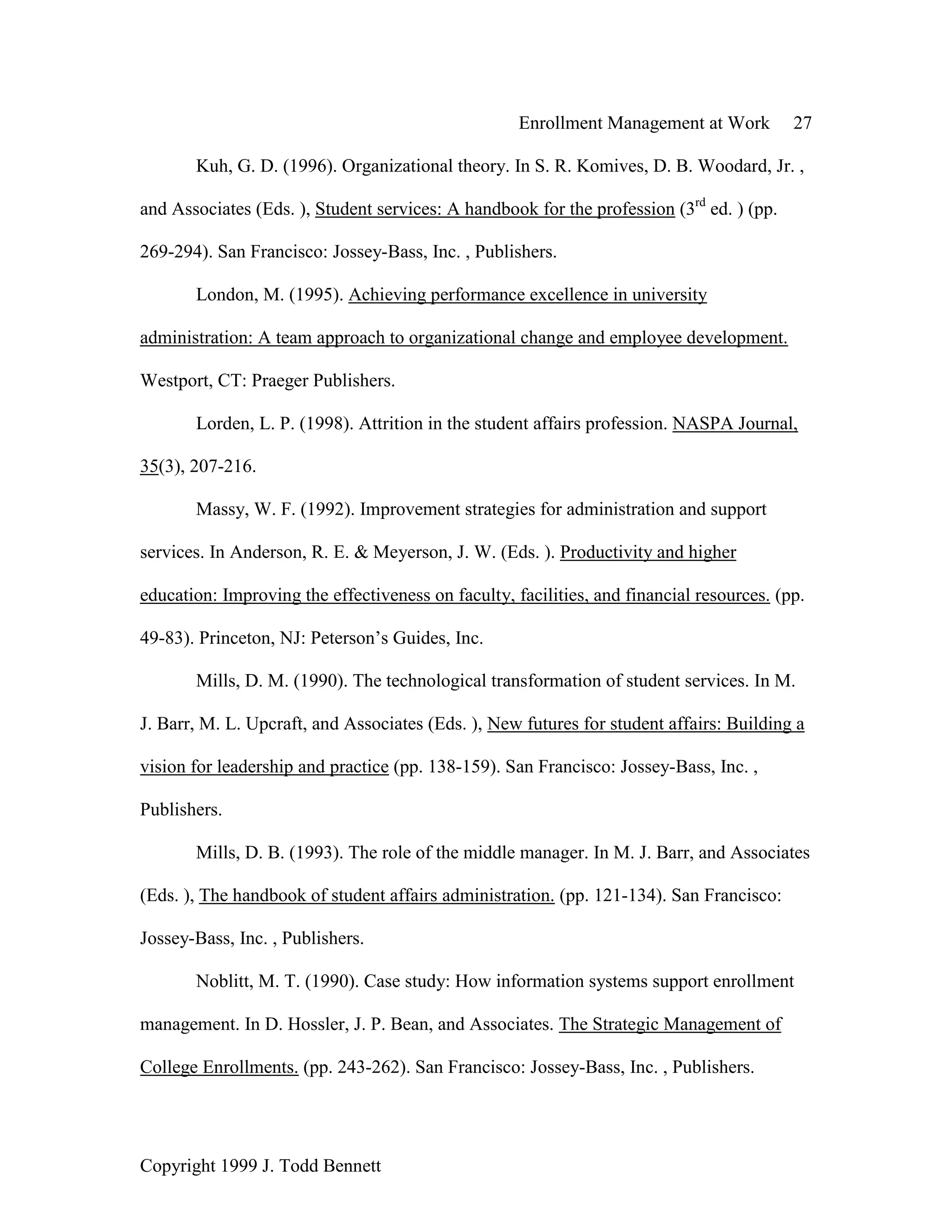 Enrollment Management at Work 27
Copyright 1999 J. Todd Bennett
Kuh, G. D. (1996). Organizational theory. In S. R. Komives, D. B. Woodard, Jr. ,
and Associates (Eds. ), Student services: A handbook for the profession (3rd
ed. ) (pp.
269-294). San Francisco: Jossey-Bass, Inc. , Publishers.
London, M. (1995). Achieving performance excellence in university
administration: A team approach to organizational change and employee development.
Westport, CT: Praeger Publishers.
Lorden, L. P. (1998). Attrition in the student affairs profession. NASPA Journal,
35(3), 207-216.
Massy, W. F. (1992). Improvement strategies for administration and support
services. In Anderson, R. E. & Meyerson, J. W. (Eds. ). Productivity and higher
education: Improving the effectiveness on faculty, facilities, and financial resources. (pp.
49-83). Princeton, NJ: Peterson’s Guides, Inc.
Mills, D. M. (1990). The technological transformation of student services. In M.
J. Barr, M. L. Upcraft, and Associates (Eds. ), New futures for student affairs: Building a
vision for leadership and practice (pp. 138-159). San Francisco: Jossey-Bass, Inc. ,
Publishers.
Mills, D. B. (1993). The role of the middle manager. In M. J. Barr, and Associates
(Eds. ), The handbook of student affairs administration. (pp. 121-134). San Francisco:
Jossey-Bass, Inc. , Publishers.
Noblitt, M. T. (1990). Case study: How information systems support enrollment
management. In D. Hossler, J. P. Bean, and Associates. The Strategic Management of
College Enrollments. (pp. 243-262). San Francisco: Jossey-Bass, Inc. , Publishers.
 