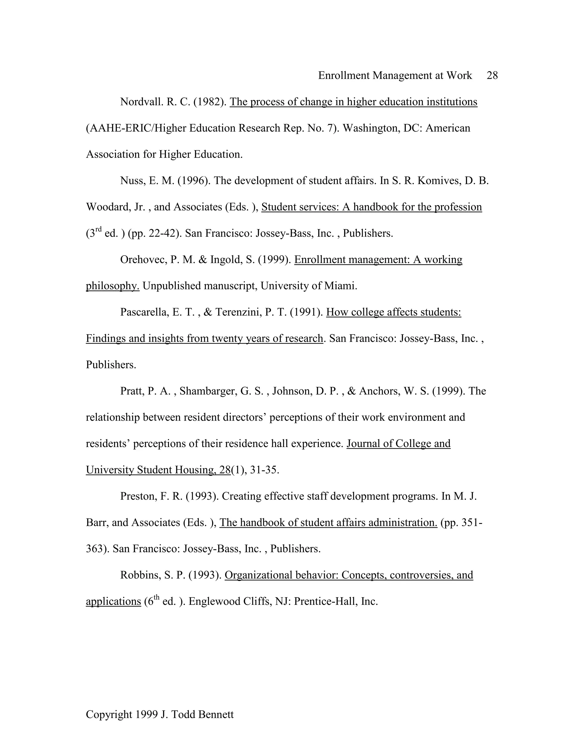 Enrollment Management at Work 28
Copyright 1999 J. Todd Bennett
Nordvall. R. C. (1982). The process of change in higher education institutions
(AAHE-ERIC/Higher Education Research Rep. No. 7). Washington, DC: American
Association for Higher Education.
Nuss, E. M. (1996). The development of student affairs. In S. R. Komives, D. B.
Woodard, Jr. , and Associates (Eds. ), Student services: A handbook for the profession
(3rd
ed. ) (pp. 22-42). San Francisco: Jossey-Bass, Inc. , Publishers.
Orehovec, P. M. & Ingold, S. (1999). Enrollment management: A working
philosophy. Unpublished manuscript, University of Miami.
Pascarella, E. T. , & Terenzini, P. T. (1991). How college affects students:
Findings and insights from twenty years of research. San Francisco: Jossey-Bass, Inc. ,
Publishers.
Pratt, P. A. , Shambarger, G. S. , Johnson, D. P. , & Anchors, W. S. (1999). The
relationship between resident directors’ perceptions of their work environment and
residents’ perceptions of their residence hall experience. Journal of College and
University Student Housing, 28(1), 31-35.
Preston, F. R. (1993). Creating effective staff development programs. In M. J.
Barr, and Associates (Eds. ), The handbook of student affairs administration. (pp. 351-
363). San Francisco: Jossey-Bass, Inc. , Publishers.
Robbins, S. P. (1993). Organizational behavior: Concepts, controversies, and
applications (6th
ed. ). Englewood Cliffs, NJ: Prentice-Hall, Inc.
 