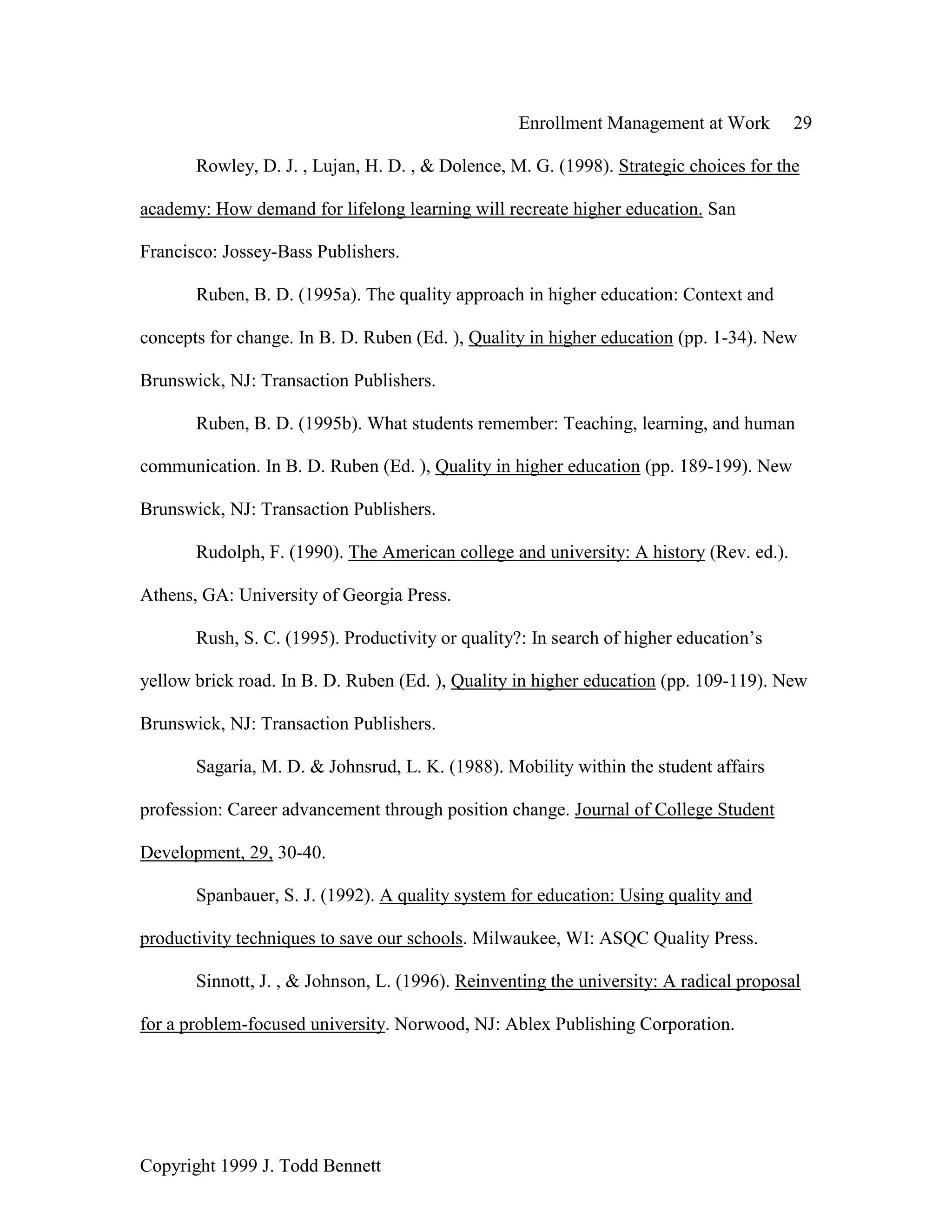 Enrollment Management at Work 29
Copyright 1999 J. Todd Bennett
Rowley, D. J. , Lujan, H. D. , & Dolence, M. G. (1998). Strategic choices for the
academy: How demand for lifelong learning will recreate higher education. San
Francisco: Jossey-Bass Publishers.
Ruben, B. D. (1995a). The quality approach in higher education: Context and
concepts for change. In B. D. Ruben (Ed. ), Quality in higher education (pp. 1-34). New
Brunswick, NJ: Transaction Publishers.
Ruben, B. D. (1995b). What students remember: Teaching, learning, and human
communication. In B. D. Ruben (Ed. ), Quality in higher education (pp. 189-199). New
Brunswick, NJ: Transaction Publishers.
Rudolph, F. (1990). The American college and university: A history (Rev. ed.).
Athens, GA: University of Georgia Press.
Rush, S. C. (1995). Productivity or quality?: In search of higher education’s
yellow brick road. In B. D. Ruben (Ed. ), Quality in higher education (pp. 109-119). New
Brunswick, NJ: Transaction Publishers.
Sagaria, M. D. & Johnsrud, L. K. (1988). Mobility within the student affairs
profession: Career advancement through position change. Journal of College Student
Development, 29, 30-40.
Spanbauer, S. J. (1992). A quality system for education: Using quality and
productivity techniques to save our schools. Milwaukee, WI: ASQC Quality Press.
Sinnott, J. , & Johnson, L. (1996). Reinventing the university: A radical proposal
for a problem-focused university. Norwood, NJ: Ablex Publishing Corporation.
 